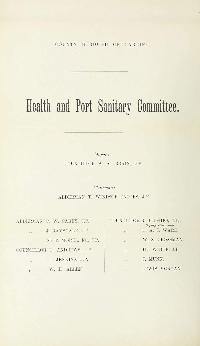COUNTY BOROUGH OF CARDIFF. Health and Port Sanitary Committee. Mayor: COUNCILLOR S. A. BRAIN, J.P. Chairman: ALDERMAN T. WINDSOR JACOBS, J.F. ALDERMAN P. W. CAREY, J.P. „ J. RAMSDALE, J.P. Sir T. MOREL, Kt., J.P. COUNCILLOR T. ANDREWS, J.P. „ J. JENKINS, J.P. COUNCILLOR R. HUGHES, J.P., Deputy Chairman. „ C. A. J. WARD. „ W. S. CROSSMAN. Hy. WHITE, J.P. J. MUNN. W. H ALLEN LEWIS MORGAN.