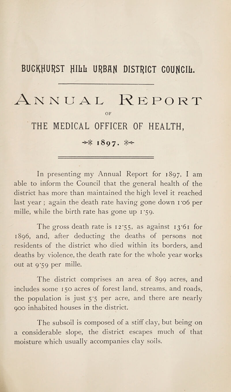 BUCItfURST jimit URBAN DISTRICT COUNCIL Annual Report OF THE MEDICAL OFFICER OF HEALTH, -Hft 1897. In presenting my Annual Report for 1897, I am able to inform the Council that the general health of the district has more than maintained the high level it reached last year ; again the death rate having gone down ro6 per mille, while the birth rate has gone up 1*59. The gross death rate is 12*55, as against 13*61 for 1896, and, after deducting the deaths of persons not residents of the district who died within its borders, and deaths by violence, the death rate for the whole year works out at 9*59 per mille. The district comprises an area of 899 acres, and includes some 150 acres of forest land, streams, and roads, the population is just 5*5 per acre, and there are nearly 900 inhabited houses in the district. The subsoil is composed of a stiff clay, but being on a considerable slope, the district escapes much of that moisture which usually accompanies clay soils.