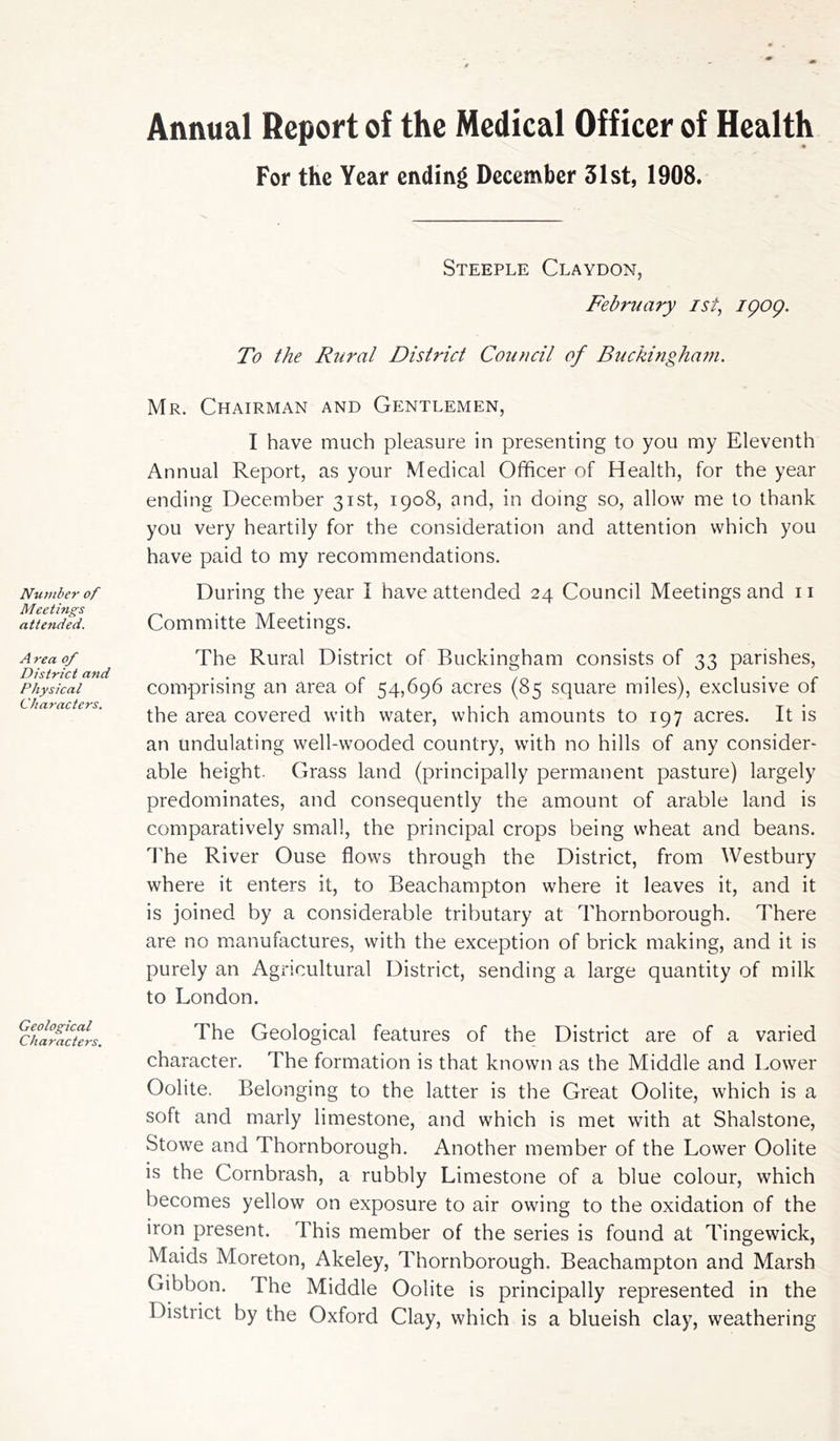 Number of Meetings attended. Area of District and Physical Characters. Geological Characters. Annual Report of the Medical Officer of Health For the Year ending December 31st, 1908. Steeple Claydon, February ist, igog. To the Rural District Council of Buckingham. Mr. Chairman and Gentlemen, I have much pleasure in presenting to you my Eleventh Annual Report, as your Medical Officer of Health, for the year ending December 31st, 1908, and, in doing so, allow me to thank you very heartily for the consideration and attention which you have paid to my recommendations. During the year I have attended 24 Council Meetings and 11 Committe Meetings. The Rural District of Buckingham consists of 33 parishes, comprising an area of 54,696 acres (85 square miles), exclusive of the area covered with water, which amounts to 197 acres. It is an undulating well-wooded country, with no hills of any consider- able height. Grass land (principally permanent pasture) largely predominates, and consequently the amount of arable land is comparatively small, the principal crops being wheat and beans. The River Ouse flows through the District, from Westbury where it enters it, to Beachampton where it leaves it, and it is joined by a considerable tributary at Thornborough. There are no manufactures, with the exception of brick making, and it is purely an Agricultural District, sending a large quantity of milk to London. The Geological features of the District are of a varied character. The formation is that known as the Middle and Lower Oolite. Belonging to the latter is the Great Oolite, which is a soft and marly limestone, and which is met with at Shalstone, Stowe and Thornborough. Another member of the Lower Oolite is the Combrash, a rubbly Limestone of a blue colour, which becomes yellow on exposure to air owing to the oxidation of the iron present. This member of the series is found at Tingewick, Maids Moreton, Akeley, Thornborough. Beachampton and Marsh Gibbon. The Middle Oolite is principally represented in the District by the Oxford Clay, which is a blueish clay, weathering
