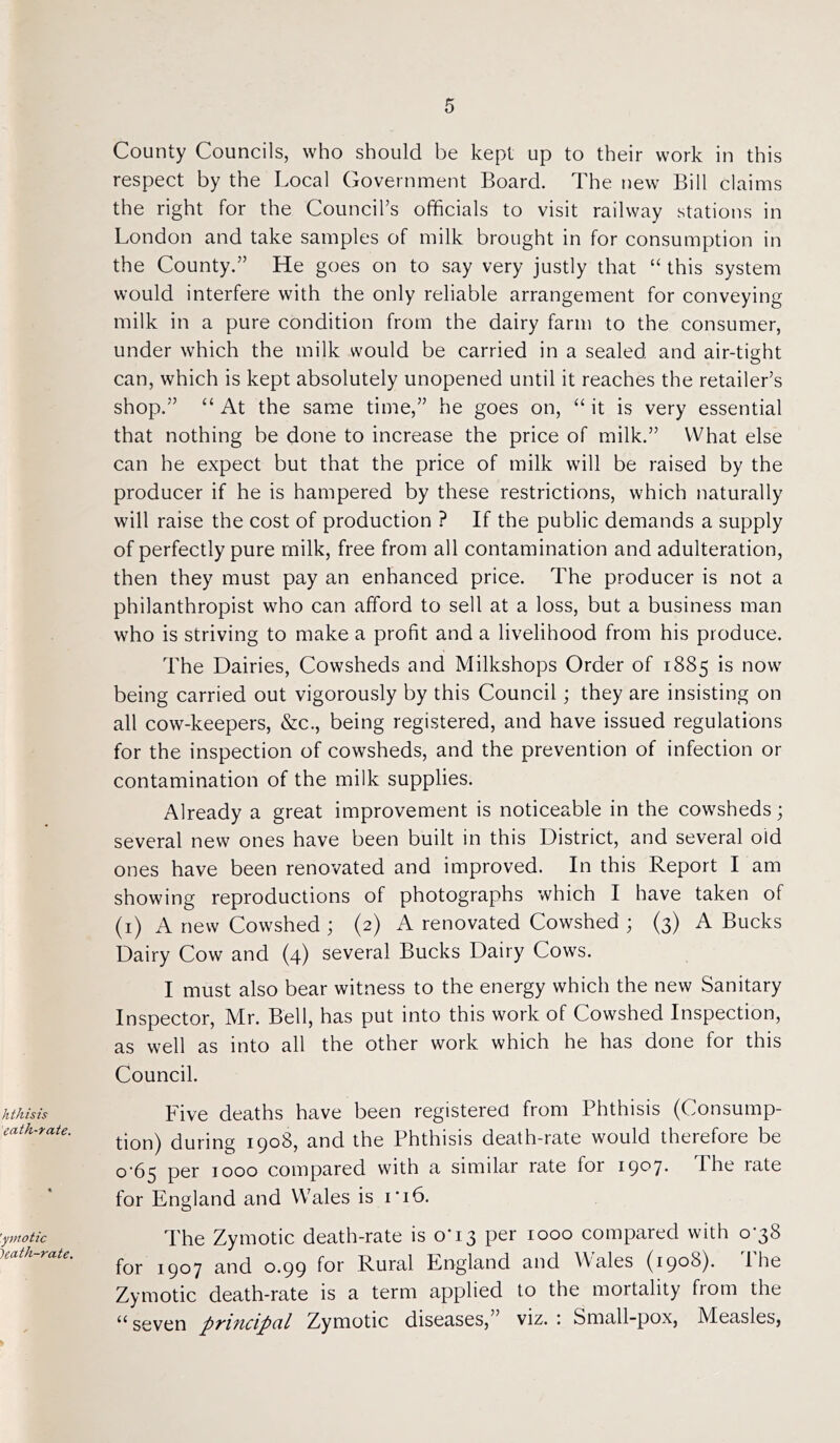 hthisis ecith-rate. 'ymotic ~)eath-rate. County Councils, who should be kept up to their work in this respect by the Local Government Board. The new Bill claims the right for the Council’s officials to visit railway stations in London and take samples of milk brought in for consumption in the County.” He goes on to say very justly that “ this system would interfere with the only reliable arrangement for conveying milk in a pure condition from the dairy farm to the consumer, under which the milk would be carried in a sealed and air-tight can, which is kept absolutely unopened until it reaches the retailer’s shop.” “At the same time,” he goes on, “it is very essential that nothing be done to increase the price of milk.” What else can he expect but that the price of milk will be raised by the producer if he is hampered by these restrictions, which naturally will raise the cost of production ? If the public demands a supply of perfectly pure milk, free from all contamination and adulteration, then they must pay an enhanced price. The producer is not a philanthropist who can afford to sell at a loss, but a business man who is striving to make a profit and a livelihood from his produce. The Dairies, Cowsheds and Milkshops Order of 1885 is now being carried out vigorously by this Council; they are insisting on all cow-keepers, &c., being registered, and have issued regulations for the inspection of cowsheds, and the prevention of infection or contamination of the milk supplies. Already a great improvement is noticeable in the cowsheds; several new ones have been built in this District, and several old ones have been renovated and improved. In this Report I am showing reproductions of photographs which I have taken of (1) A new Cowshed ; (2) A renovated Cowshed ; (3) A Bucks Dairy Cow and (4) several Bucks Dairy Cows. I must also bear witness to the energy which the new Sanitary Inspector, Mr. Bell, has put into this work of Cowshed Inspection, as well as into all the other work which he has done for this Council. Five deaths have been registered from Phthisis (Consump- tion) during 1908, and the Phthisis death-rate would therefore be 0-65 per 1000 compared with a similar rate ior 19°7* bhe rate for England and Wales is 1*16. The Zymotic death-rate is o’13 per 1000 compared with 0*38 for 1907 and 0.99 for Rural England and Wales (1908). 1 he Zymotic death-rate is a term applied to the mortality from the “ seven principal Zymotic diseases, viz. : Small-pox, Measles,