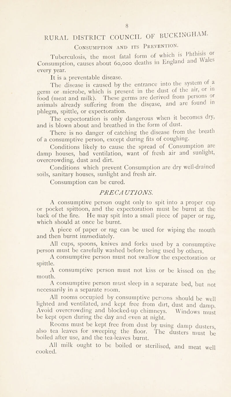RURAL DISTRICT COUNCIL OF BUCKINGHAM. Consumption and its Prevention. Tuberculosis, the most fatal form of which is 1 hthisis o Consumption, causes about 60,000 deaths in England an a every year. It is a preventable disease. The disease is caused by the entrance into the system of a germ or microbe, which is present in the dust of the air, or m food (meat and milk). These germs are derived from persons or animals already suffering from the disease, and are found in phlegm, spittle, or expectoration. The expectoration is only dangerous when it becomes dry, and is blown about and breathed in the form of dust. There is no danger of catching the disease from the breath of a consumptive person, except during fits of coughing. Conditions likely to cause the spread of Consumption are damp houses, bad ventilation, want of fresh air and sunlight, overcrowding, dust and dirt. Conditions which prevent Consumption are dry well-drained soils, sanitary houses, sunlight and fresh air. Consumption can be cured. PRECA UTIONS. A consumptive person ought only to spit into a proper cup or pocket spittoon, and the expectoration must be burnt at the back of the fire. He may spit into a small piece of paper or rag, which should at once be burnt. A piece of paper or rag can be used for wiping the mouth and then burnt immediately. All cups, spoons, knives and forks used by a consumptive person must be carefully washed before being used by others. A consumptive person must not swallow the expectoration or spittle. A consumptive person must not kiss or be kissed on the mouth. A consumptive person must sleep in a separate bed, but not necessarily in a separate room. All rooms occupied by consumptive persons should be well lighted and ventilated, and kept free from dirt, dust and damp. Avoid overcrowding and blocked-up chimneys. Windows must be kept open during the day and even at night. Rooms must be kept free from dust by using damp dusters also tea leaves for sweeping the floor. The dusters must be boiled after use, and the tea-leaves burnt. All milk ought to be boiled or sterilised, and meat well cooked.