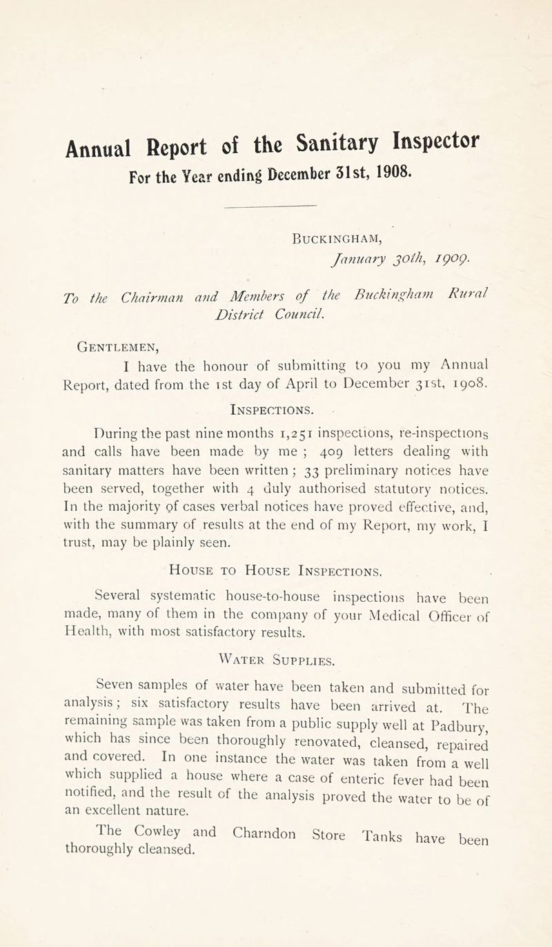 Annual Report of the Sanitary Inspector For the Year ending December 31st, 1908. Buckingham, January joih, igog. To the Chairman mid Members of the Buckingham Rural District Council. Gentlemen, I have the honour of submitting to you my Annual Report, dated from the ist day of April to December 31st, 1908. Inspections. During the past nine months 1,251 inspections, re-inspections and calls have been made by me ; 409 letters dealing with sanitary matters have been written ; 33 preliminary notices have been served, together with 4. duly authorised statutory notices. In the majority pf cases verbal notices have proved effective, and, with the summary of results at the end of my Report, my work, I trust, may be plainly seen. House to House Inspections. Several systematic house-to-house inspections have been made, many of them in the company of your Medical Officer of Health, with most satisfactory results. Water Supplies. Seven samples of water have been taken and submitted for analysis; six satisfactory results have been arrived at. The remaining sample was taken from a public supply well at Padbury, which has since been thoroughly renovated, cleansed, repaired and covered. In one instance the water was taken from a well which supplied a house where a case of enteric fever had been notified, and the result of the analysis proved the water to be of an excellent nature. The Cowley and Charndon Store Tanks have been thoroughly cleansed.