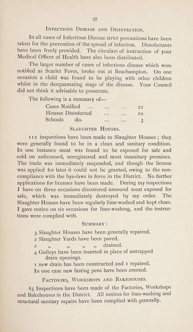 Infectious Disease and Disinfection. In all cases of Infectious Disease strict precautions have been taken for the prevention of the spread of infection. Disinfectants have been freely provided. The circulars of instruction of your Medical Officer of Health have also been distributed. The larger number of cases of infectious disease which were notified as Scarlet Fever, broke out at Beachampton. On one occasion a child was found to be playing with othei children whilst in the desquamating stage of the disease. Your Council did not think it advisable to prosecute. The following is a summary of— Cases Notified ... ... ... 22 Houses Disinfected ... ... 10 Schools do. ... ... 3 Slaughter Houses. 112 inspections have been made to Slaughter Houses ; they were generally found to be in a clean and sanitary condition. In one instance meat was found to be exposed for sale and sold on unlicensed, unregistered and most insanitary premises. The trade was immediately suspended, and though the license was applied for later it could not be granted, owing to the non- compliance with the bye-laws in force in the District. No further applications for licenses have been made. During my inspections I have on three occasions discovered unsound meat exposed for sale, which was immediately destroyed by my order. The Slaughter Houses have been regularly lime-washed and kept clean. I gave notice on six occasions for lime-washing, and the instruc- tions were complied with. Summary: 3 Slaughter Houses have been generally repaired. 2 Slaughter Yards have been paved. 2 „ „ „ „ drained. 4 Gulleys have been inserted in place of untrapped drain openings. 1 new drain has been constructed and 1 repaired. In one case new fasting pens have been erected. Factories, Workshops and Bakehouses. 85 Inspections have been made of the Factories, Workshops and Bakehouses in the District. All notices for lime-washing and structural sanitary repairs have been complied with generally.