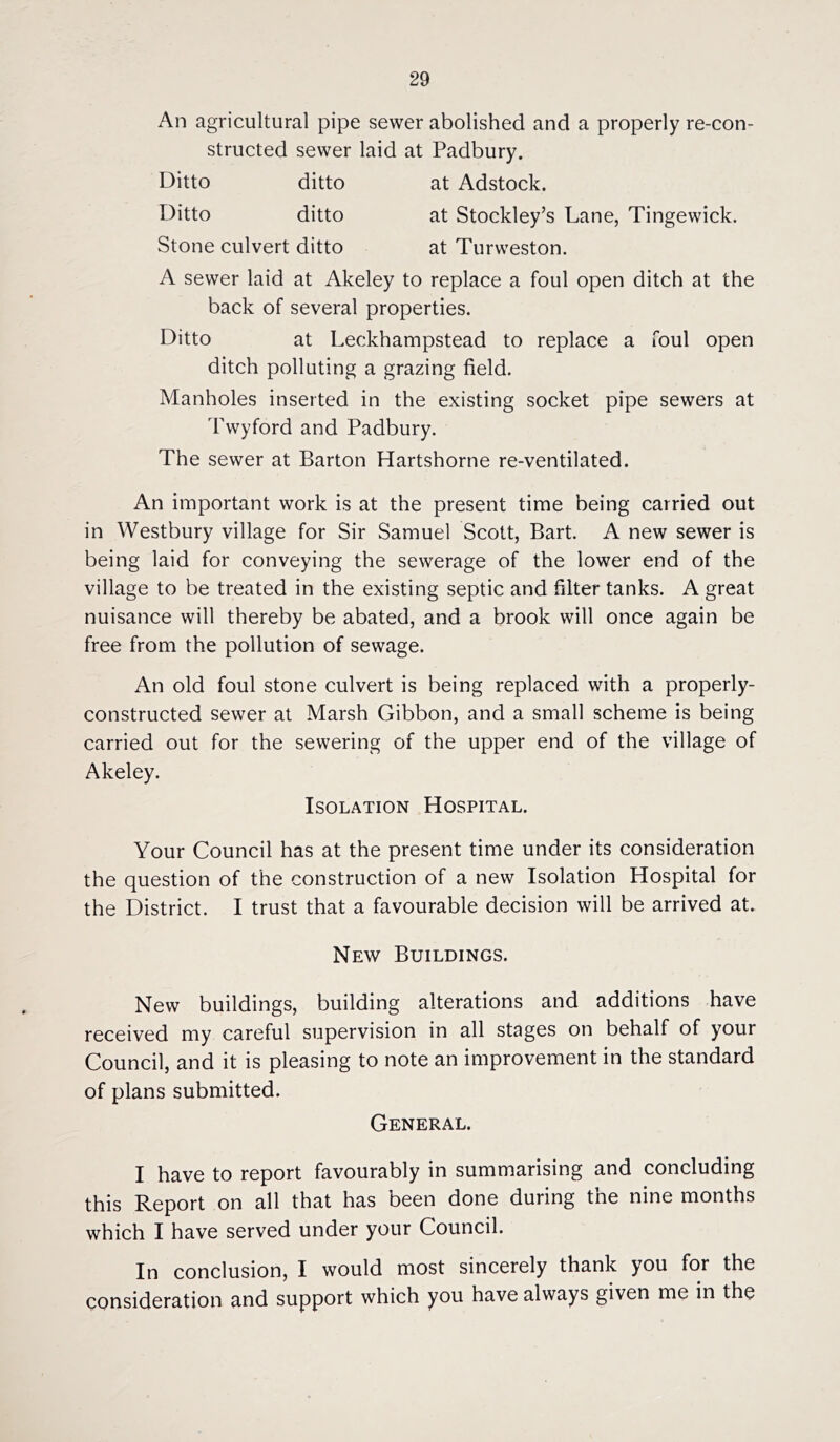 An agricultural pipe sewer abolished and a properly re-con- structed sewer laid at Padbury. Ditto ditto at Adstock. Ditto ditto at Stockley’s Lane, Tingewick. Stone culvert ditto at Turweston. A sewer laid at Akeley to replace a foul open ditch at the back of several properties. Ditto at Leckhampstead to replace a foul open ditch polluting a grazing field. Manholes inserted in the existing socket pipe sewers at Twyford and Padbury. The sewer at Barton Hartshorne re-ventilated. An important work is at the present time being carried out in Westbury village for Sir Samuel Scott, Bart. A new sewer is being laid for conveying the sewerage of the lower end of the village to be treated in the existing septic and filter tanks. A great nuisance will thereby be abated, and a brook will once again be free from the pollution of sewage. An old foul stone culvert is being replaced with a properly- constructed sewer at Marsh Gibbon, and a small scheme is being carried out for the sewering of the upper end of the village of Akeley. Isolation Hospital. Your Council has at the present time under its consideration the question of the construction of a new Isolation Hospital for the District. I trust that a favourable decision will be arrived at. New Buildings. New buildings, building alterations and additions have received my careful supervision in all stages on behalf of your Council, and it is pleasing to note an improvement in the standard of plans submitted. General. I have to report favourably in summarising and concluding this Report on all that has been done during the nine months which I have served under your Council. In conclusion, I would most sincerely thank you for the consideration and support which you have always given me in the