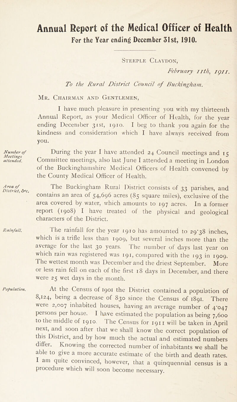 Number of Meetings attended. A rca of District, &*c. Rainfall. Population. Annual Report of the Medical Officer of Health For the Year ending December 31st, 1910. Steeple Claydon, February nth, ign. To the Rural District Council of Buckingham. Mr. Chairman and Gentlemen, I have much pleasure in presenting you with my thirteenth Annual Report, as your Medical Officer of Health, for the year ending December 31st, 1910. I beg to thank you again for the kindness and consideration which I have always received from you. During the year I have attended 24 Council meetings and 15 Committee meetings, also last June I attended a meeting in London of the Buckinghamshire Medical Officers of Health convened by the County Medical Officer of Health. The Buckingham Rural District consists of 33 parishes, and contains an area of 54,696 acres (85 square miles), exclusive of the area covered by water, which amounts to 197 acres. In a former report (1908) I have treated of the physical and geological characters of the District. 1 he rainfall for the year 1910 has amounted to 29*38 inches, which is a trifle less than 1909, but several inches more than the average lor the last 30 years. The number of days last year on which rain was registered was 191, compared with the 193 in 1909. The wettest month was December and the driest September. More 01 less rain fell on each of the first 18 days in December, and there were 25 wet days in the month. At the Census of 1901 the District contained a population of 8,124, being a decrease of 830 since the Census of 1891. There were 2,007 inhabited houses, having an average number of 4*047 persons per house. I have estimated the population as being 7,600 to the middle of 1910. 1 he Census for 1911 will be taken in April next, and soon after that we shall know the correct population of this District, and by how much the actual and estimated numbers differ. Knowing the corrected number of inhabitants we shall be able to give a more accurate estimate of the birth and death rates. I am quite convinced, however, that a quinquennial census is a procedure which will soon become necessary.