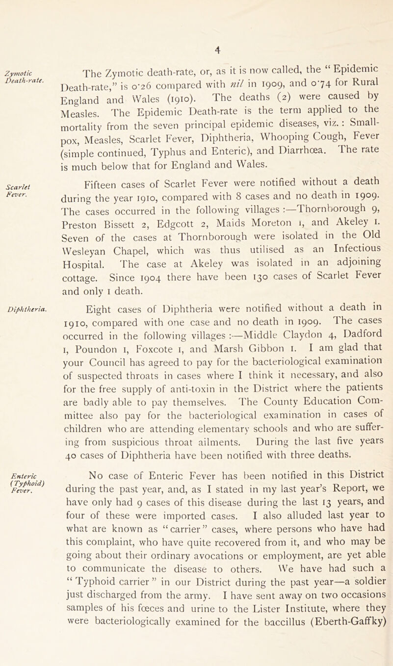 Zymotic Death-rate. Scarlet Fever. Diphtheria. Enteric ( Typhoid) Fever. The Zymotic death-rate, or, as it is now called, the “ Epidemic Death-rate,” is o'26 compared with nil in 1909, and 074 for Rural England and Wales (1910). The deaths (2) were caused by Measles. The Epidemic Death-rate is the term applied to the mortality from the seven principal epidemic diseases, viz.: Small- pox, Measles, Scarlet Fever, Diphtheria, Whooping Cough, Fever (simple continued, Typhus and Enteric), and Diarrhoea. The rate is much below that for England and Wales. Fifteen cases of Scarlet Fever were notified without a death during the year 1910, compared with 8 cases and no death in 1909. The cases occurred in the following villages :—Thornborough 9, Preston Bissett 2, Edgcott 2, Maids Moreton 1, and Akeley 1. Seven of the cases at Thornborough were isolated in the Old Wesleyan Chapel, which was thus utilised as an Infectious Hospital. The case at Akeley was isolated in an adjoining cottage. Since 1904 there have been 130 cases of Scarlet Fever and only 1 death. Eight cases of Diphtheria were notified without a death in 1910, compared with one case and no death in 1909. The cases occurred in the following villages :—Middle Claydon 4, Dadford 1, Poundon 1, Foxcote 1, and Marsh Gibbon 1. I am glad that your Council has agreed to pay for the bacteriological examination of suspected throats in cases where I think it necessary, and also for the free supply of anti-toxin in the District where the patients are badly able to pay themselves. The County Education Com- mittee also pay for the bacteriological examination in cases of children who are attending elementary schools and who are suffer- ing from suspicious throat ailments. During the last five years 40 cases of Diphtheria have been notified with three deaths. No case of Enteric Fever has been notified in this District during the past year, and, as I stated in my last year’s Report, we have only had 9 cases of this disease during the last 13 years, and four of these were imported cases. I also alluded last year to what are known as “carrier” cases, where persons who have had this complaint, who have quite recovered from it, and who may be going about their ordinary avocations or employment, are yet able to communicate the disease to others. We have had such a “ Typhoid carrier ” in our District during the past year—a soldier just discharged from the army. I have sent away on two occasions samples of his fceces and urine to the Lister Institute, where they were bacteriologically examined for the baccillus (Eberth-Gaffky)