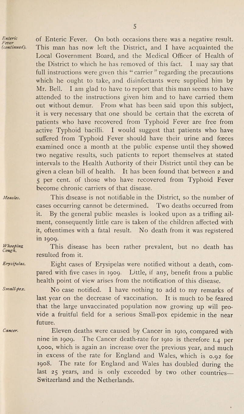 Enteric Fever (continued). Measles. Whooping, Cough, Erysipelas. Small-pox. Cancer. of Enteric Fever. On both occasions there was a negative result. This man has now left the District, and I have acquainted the Local Government Board, and the Medical Officer of Health of the District to which he has removed of this fact. I may say that full instructions were given this “ carrier ” regarding the precautions which he ought to take, and disinfectants were supplied him by Mr. Bell. I am glad to have to report that this man seems to have attended to the instructions given him and to have carried them out without demur. From what has been said upon this subject, it is very necessary that one should be certain that the excreta of patients who have recovered from Typhoid Fever are free from active Typhoid bacilli. I would suggest that patients who have suffered from Typhoid Fever should have their urine and fceces examined once a month at the public expense until they showed two negative results, such patients to report themselves at stated intervals to the Health Authority of their District until they can be given a clean bill of health. It has been found that between 2 and 5 per cent, of those who have recovered from Typhoid Fever become chronic carriers of that disease. This disease is not notifiable in the District, so the number of cases occurring cannot be determined. Two deaths occurred from it. By the general public measles is looked upon as a trifling ail- ment, consequently little care is taken of the children affected with it, oftentimes with a fatal result. No death from it was registered in 1909. This disease has been rather prevalent, but no death has resulted from it. Eight cases of Erysipelas were notified without a death, com- pared with five cases in 1909. Little, if any, benefit from a public health point of view arises from the notification of this disease. No case notified. I have nothing to add to my remarks of last year on the decrease of vaccination. It is much to be feared that the large unvaccina.ted population now growing up will pro- vide a fruitful field for a serious Small-pox epidemic in the near future. Eleven deaths were caused by Cancer in 1910, compared with nine in 1909. The Cancer death-rate for 1910 is therefore 1.4 per 1,000, which is again an increase over the previous year, and much in excess of the rate for England and Wales, which is 0.92 for 1908. The rate for England and Wales has doubled during the last 25 years, and is only exceeded by two other countries Switzerland and the Netherlands. 4