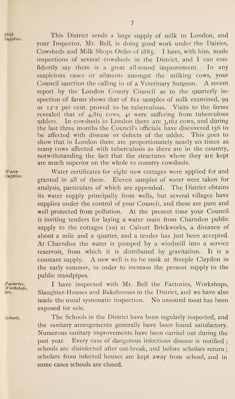 Milk Supplies. Water Supplies. Factories, Workshops, &c. Schools. This District sends a large supply of milk to London, and your Inspector, Mr. Bell, is doing good work under the Dairies, Cowsheds and Milk Shops Order of 1885. I have, with him, made inspections of several cowsheds in the District, and 1 can con- fidently say there is a great all-round improvement. In any suspicious cases or ailments amongst the milking cows, your Council sanction the calling in of a Veterinary Surgeon. A recent report by the London County Council as to the quarterly in- spection of farms shows that of 812 samples of milk examined, 99 or 12'2 per cent, proved to be tuberculous. Visits to the farms revealed that of 4,819 cows, 41 were suffering from tuberculous udders. In cowsheds in London there are 3,162 cows, and during the last three months the Council’s officials have discovered 156 to be affected with disease or defects of the udder. This goes to show that in London there are proportionately nearly six times as many cows affected with tuberculosis as there are in the country, notwithstanding the fact that the structures where they are kept are much superior on the whole to country cowsheds. Water certificates for eight new cottages were applied for and granted in all of them. Eleven samples of water were taken for analysis, particulars of which are appended. The District obtains its water supply principally from wells, but several villages have supplies under the control of your Council, and these are pure and well protected from pollution. At the present time your Council is inviting tenders for laying a water main from Charndon public supply to the cottages (20) at Calvert Brickworks, a distance of about a mile and a quarter, and a tender has just been accepted. At Charndon the water is pumped by a windmill into a service reservoir, from which it is distributed by gravitation. It is a constant supply. A new well is to be sunk at Steeple Claydon in the early summer, in order to increase the present supply to the public standpipes. I have inspected with Mr. Bell the Factories, Workshops, Slaughter-Houses and Bakehouses in the District, and we have also made the usual systematic inspection. No unsound meat has been exposed for sale. The Schools in the District have been regularly inspected, and the sanitary arrangements generally have been found satisfactory. Numerous sanitary improvements have been carried out during the past year. Every case of dangerous infectious disease is notified ; schools are disinfected after out-break, and before scholars return ; scholars from infected houses are kept away from school, and in some cases schools are closed.