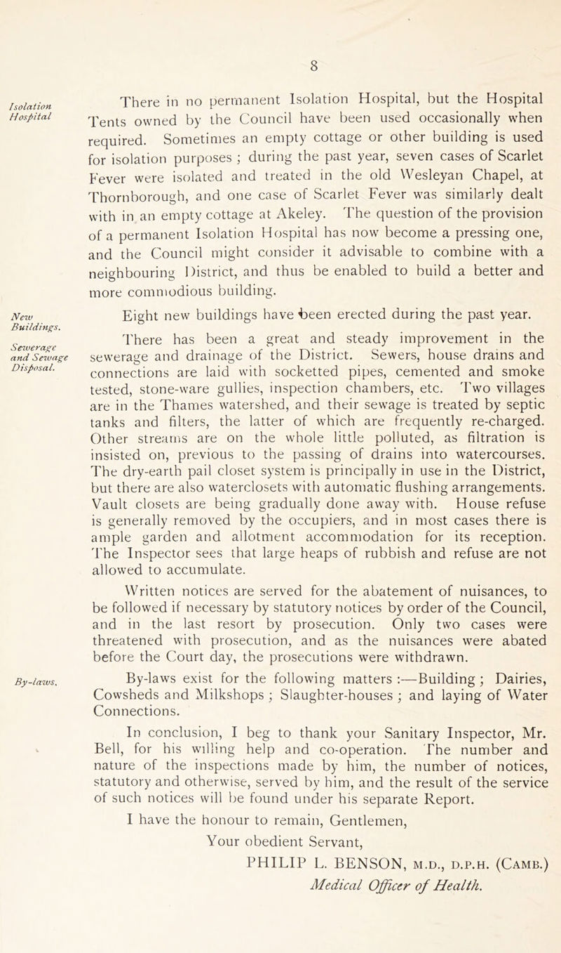 Isolation Hospital New Buildings. Sewerage and Sewage Disposal. By-laws. There in no permanent Isolation Hospital, but the Hospital Tents owned by the Council have been used occasionally when required. Sometimes an empty cottage or other building is used for isolation purposes ; during the past year, seven cases of Scarlet Fever were isolated and treated in the old Wesleyan Chapel, at Thornborough, and one case of Scarlet Fever was similarly dealt with in an empty cottage at Akeley. The question of the provision of a permanent Isolation Hospital has now become a pressing one, and the Council might consider it advisable to combine with a neighbouring District, and thus be enabled to build a better and more commodious building. Eight new buildings have Been erected during the past year. There has been a great and steady improvement in the sewerage and drainage of the District. Sewers, house drains and connections are laid with socketted pipes, cemented and smoke tested, stone-ware gullies, inspection chambers, etc. Two villages are in the Thames watershed, and their sewage is treated by septic tanks and filters, the latter of which are frequently re-charged. Other streams are on the whole little polluted, as filtration is insisted on, previous to the passing of drains into watercourses. The dry-earth pail closet system is principally in use in the District, but there are also waterclosets with automatic flushing arrangements. Vault closets are being gradually done away with. House refuse is generally removed by the occupiers, and in most cases there is ample garden and allotment accommodation for its reception. The Inspector sees that large heaps of rubbish and refuse are not allowed to accumulate. Written notices are served for the abatement of nuisances, to be followed if necessary by statutory notices by order of the Council, and in the last resort by prosecution. Only two cases were threatened with prosecution, and as the nuisances were abated before the Court day, the prosecutions were withdrawn. By-laws exist for the following matters :—Building; Dairies, Cowsheds and Milkshops ; Slaughter-houses ; and laying of Water Connections. In conclusion, I beg to thank your Sanitary Inspector, Mr. Bell, for his willing help and co-operation. The number and nature of the inspections made by him, the number of notices, statutory and otherwise, served by him, and the result of the service of such notices will be found under his separate Report. I have the honour to remain, Gentlemen, Your obedient Servant, PHILIP L. BENSON, m.d., d.p.h. (Camb.) Medical Officer of Health.