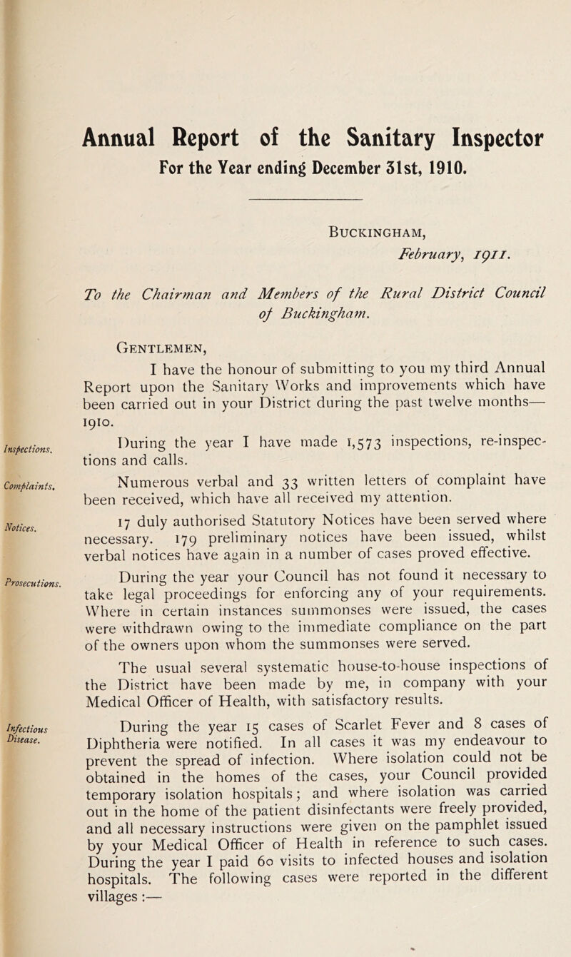 Annual Report of the Sanitary Inspector For the Year ending December 31st, 1910. Inspections, Complaints, Notices. Prosecutions. Infectious Disease. Buckingham, February, 1911. To the Chairman and Members of the Rural District Council of Buckingham. Gentlemen, I have the honour of submitting to you my third Annual Report upon the Sanitary Works and improvements which have been carried out in your District during the past twelve months— 1910. During the year I have made 1,573 inspections, re-inspec- tions and calls. Numerous verbal and 33 written letters of complaint have been received, which have all received my attention. 17 duly authorised Statutory Notices have been served where necessary. 179 preliminary notices have been issued, whilst verbal notices have again in a number of cases proved effective. During the year your Council has not found it necessary to take legal proceedings for enforcing any of your requirements. Where in certain instances summonses were issued, the cases were withdrawn owing to the immediate compliance on the part of the owners upon whom the summonses were served. The usual several systematic house-to-house inspections of the District have been made by me, in company with your Medical Officer of Health, with satisfactory results. During the year 15 cases of Scarlet Fever and 8 cases of Diphtheria were notified. In all cases it was my endeavour to prevent the spread of infection. Where isolation could not be obtained in the homes of the cases, your Council provided temporary isolation hospitals; and where isolation was carried out in the home of the patient disinfectants were freely provided, and all necessary instructions were given on the pamphlet issued by your Medical Officer of Health in reference to such cases. During the year I paid 60 visits to infected houses and isolation hospitals. The following cases were reported in the different villages :—
