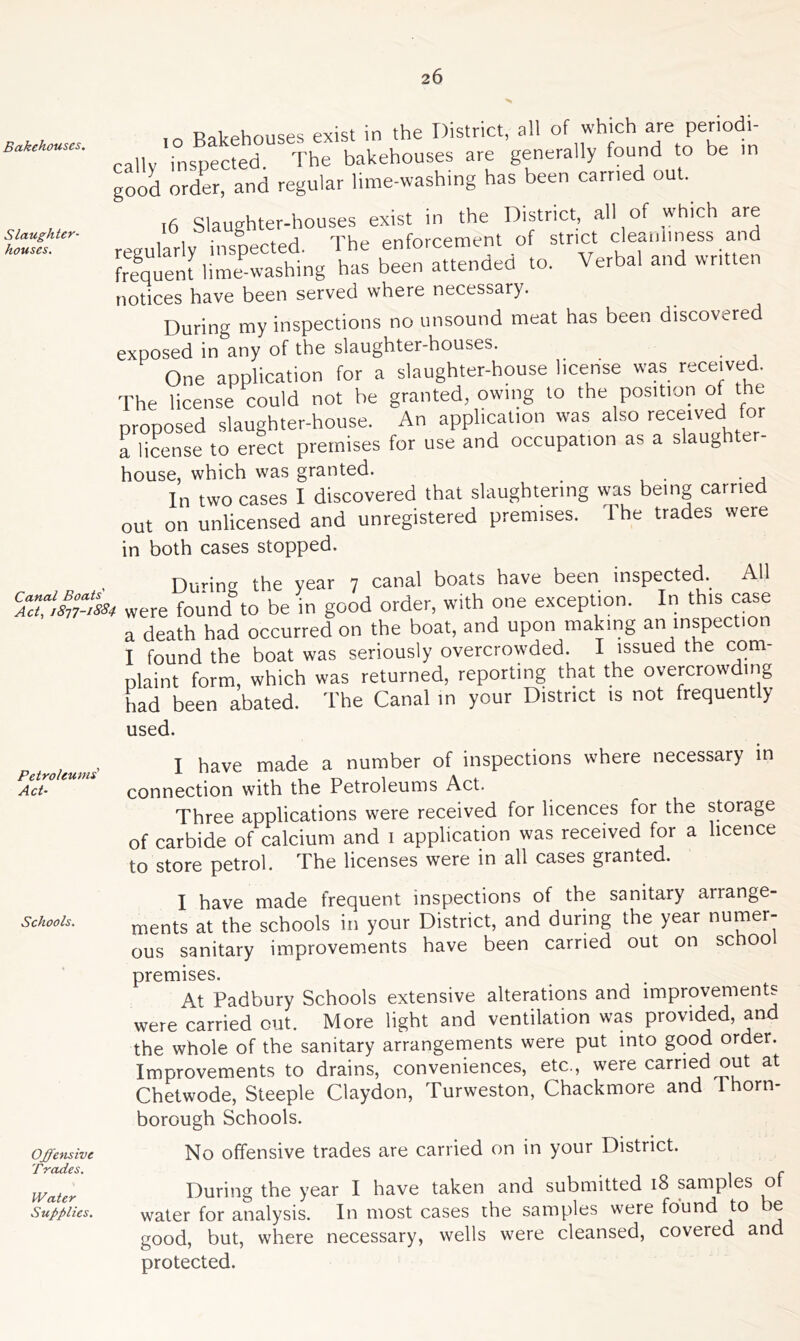 Bakehouses. Slaughter- houses. ,0 Bakehouses exist in the District, all of which are periodi- callv inspected. The bakehouses are generally found to be in good order, and regular lime-washing has been carried ou . ,6 Slaughter-houses exist in the District, all of which are regularly inspected. The enforcement of strict cleanliness and frequent lime washing has been attended to. Verbal and written notices have been served where necessary. During my inspections no unsound meat has been discovered exposed in any of the slaughter-houses. One application for a slaughter-house license was received. The license could not be granted, owing to the position of the proposed slaughter-house. An application was also received for a license to erect premises for use and occupation as a slaughter- house, which was granted. In two cases I discovered that slaughtering was being carried out on unlicensed and unregistered premises. The trades were in both cases stopped. i Dunng the year 7 canal boats have been inspected. All S324E5* were found to be in good order, with one exception. In this case a death had occurred on the boat, and upon making an inspection I found the boat was seriously overcrowded. I issued the com- plaint form, which was returned, reporting that the overcrowding had been abated. The Canal in your District is not frequently used. , 1 have made a number of inspections where necessary in Petroleums . , , — , \ . Act• connection with the Petroleums Act. Three applications were received for licences for the storage of carbide of calcium and 1 application was received for a licence to store petrol. The licenses were in all cases gramed. I have made frequent inspections of the sanitary arrange- Schoois. ments at the schools in your District, and during the year numer- ous sanitary improvements have been carried out on schoo premises. At Padbury Schools extensive alterations and improvements were carried cut. More light and ventilation was provided, and the whole of the sanitary arrangements were put into good order. Improvements to drains, conveniences, etc., were carried out at Chetwode, Steeple Claydon, Turweston, Chackmore and 1 horn- borough Schools. Offensive No offensive trades are carried on in your District. Trades. _ - y/aier During the year I have taken and submitted 18 samples o Supplies. water for analysis. In most cases the samples were found to e good, but, where necessary, wells were cleansed, covered and protected.