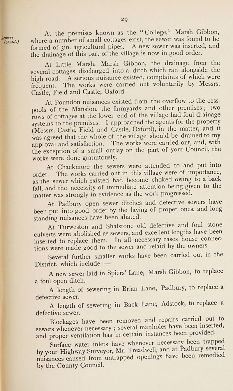 Sewers (contrf.) At the premises known as the “College,” Marsh Gibbon, where a number of small cottages exist, the sewer was found to be formed of 3m. agricultural pipes. A new sewer was inserted, and the drainage of this part of the village is now in good order. At Little Marsh, Marsh Gibbon, the drainage from the several cottages discharged into a ditch which ran alongside the high road. A serious nuisance existed, complaints of which were frequent. The works were carried out voluntarily by Messrs. Castle, Field and Castle, Oxford. At Poundon nuisances existed from the overflow to the cess- pools of the Mansion, the farmyards and other premises ; two rows of cottages at the lower end of the village had foul drainage systems to the premises. I approached the agents for the property (Messrs. Castle, Field and Castle, Oxford), in the matter, and it was agreed that the whole of the village should be drained to my approval and satisfaction. The works were carried out, and, with the exception of a small outlay on the part of your Council, the works were done gratuitously. At Chackmore the sewers were attended to and put into order. The works carried out in this village were of importance, as the sewer which existed had become choked owing to a back fall, and the necessity of immediate attention being given to the matter was strongly in evidence as the work progressed. At Padbury open sewer ditches and defective sewers have been put into good order by the laying of proper ones, and long standing nuisances have been abated. At Turweston and Shalstone old defective and foul stone culverts were abolished as sewers, and excellent lengths have been inserted to replace them. In all necessary cases house connec- tions were made good to the sewer and relaid by the owners. Several further smaller works have been carried out in the District, which include :— A new sewer laid in Spiers’ Lane, Marsh Gibbon, to replace a foul open ditch. A length of sewering in Brian Lane, Padbury, to replace a defective sewer. A length of sewering in Back Lane, Adstock, to replace a defective sewer. Blockages have been removed and repairs carried out to sewers whenever necessary ; several manholes have been inserted, and proper ventilation has in certain instances been provided. Surface water inlets have whenever necessary been trapped by your Highway Surveyor, Mr. Treadwell, and at Padbury several nuisances caused from untrapped openings have been remedied by the County Council.