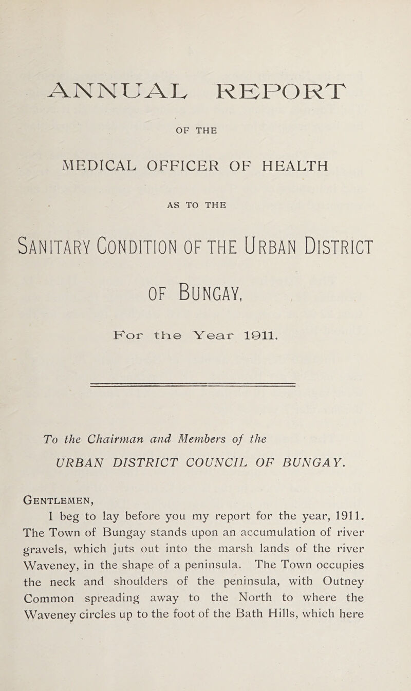 ANNUAL REPORT OF THE MEDICAL OFFICER OF HEALTH AS TO THE Sanitary Condition of the Urban District of Bungay, For the Year 1911. To the Chairman and Members of the URBAN DISTRICT COUNCIL OF BUNGAY. Gentlemen, I beg to lay before you my report for the year, 1911. The Town of Bungay stands upon an accumulation of river gravels, which juts out into the marsh lands of the river Waveney, in the shape of a peninsula. The Town occupies the neck and shoulders of the peninsula, with Outney Common spreading away to the North to where the Waveney circles up to the foot of the Bath Hills, which here