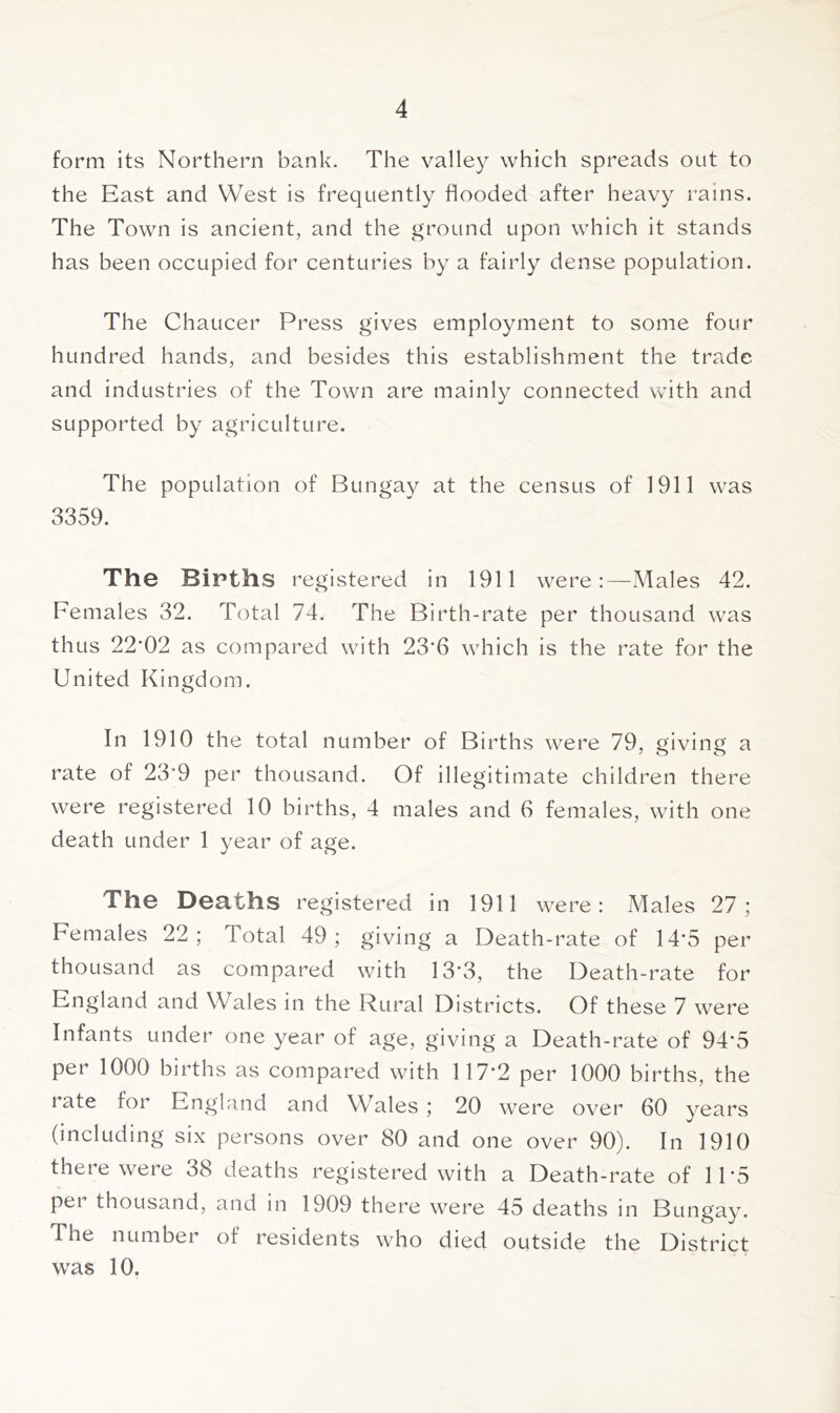 form its Northern bank. The valley which spreads out to the East and West is frequently flooded after heavy rains. The Town is ancient, and the ground upon which it stands has been occupied for centuries by a fairly dense population. The Chaucer Press gives employment to some four hundred hands, and besides this establishment the trade and industries of the Town are mainly connected with and supported by agriculture. The population of Bungay at the census of 1911 was 3359. The Births registered in 1911 were:—Males 42. Females 32. Total 74. The Birth-rate per thousand was thus 22*02 as compared with 23*6 which is the rate for the United Kingdom. In 1910 the total number of Births were 79, giving a rate of 23*9 per thousand. Of illegitimate children there were registered 10 births, 4 males and 6 females, with one death under 1 year of age. The Deaths registered in 1911 were: A^Iales 27; Females 22; Total 49; giving a Death-rate of 14*5 per thousand as compared with 13*3, the Death-rate for England and Wales in the Rural Districts. Of these 7 were Infants under one year of age, giving a Death-rate of 94*5 per 1000 births as compared with 117*2 per 1000 births, the late for England and Wales ; 20 were over 60 years (including six persons over 80 and one over 90). In 1910 there were 38 deaths registered with a Death-rate of 11*5 per thousand, and in 1909 there were 45 deaths in Bungay. The number of residents who died outside the District was 10.
