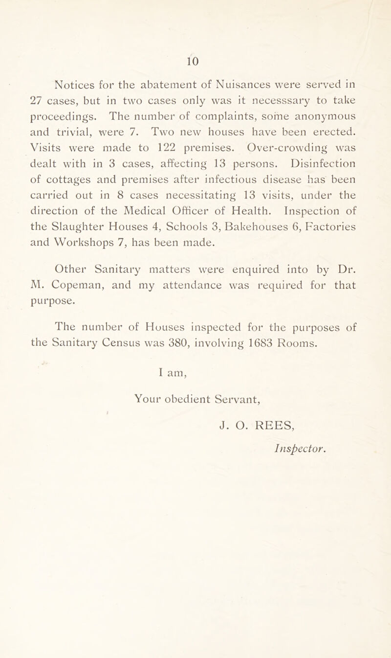 Notices for the abatement of Nuisances were served in 27 cases, but in two cases only was it necesssary to take proceedings. The number of complaints, some anonymous and trivial, were 7. Two new houses have been erected. Visits wTere made to 122 premises. Over-crowding was dealt with in 3 cases, affecting 13 persons. Disinfection of cottages and premises after infectious disease has been carried out in 8 cases necessitating 13 visits, under the direction of the Medical Officer of Health. Inspection of the Slaughter Houses 4, Schools 3, Bakehouses 6, Factories and Workshops 7, has been made. Other Sanitary matters were enquired into by Dr. M. Copeman, and my attendance was required for that purpose. The number of Houses inspected for the purposes of the Sanitary Census was 380, involving 1683 Rooms. 1 am, Your obedient Servant, I J. O. REES, Inspector.