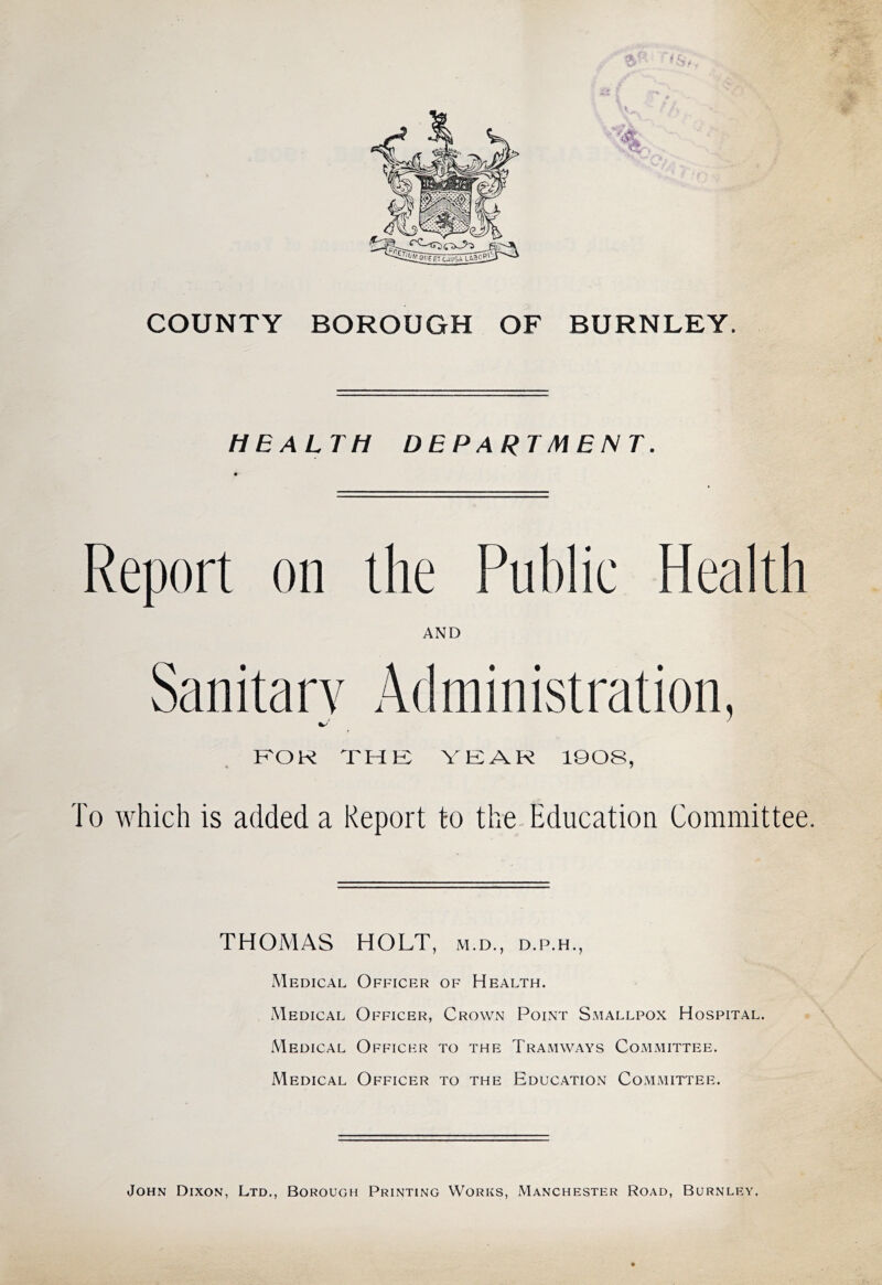 COUNTY BOROUGH OF BURNLEY. HEALTH DEPARTMENT. Report on the Public Health AND Sanitary Administration, KOK THE VEAR 1808, To which is added a Report to the-Education Committee. THOMAS HOLT, m.d., d.p.h., Medical Officer of Health. Medical Officer, Crown Point Smallpox Hospital. Medical Officer to the Tramways Committee. Medical Officer to the Education Committee. John Dixon, Ltd., Borough Printing Works, Manchester Road, Burnley,