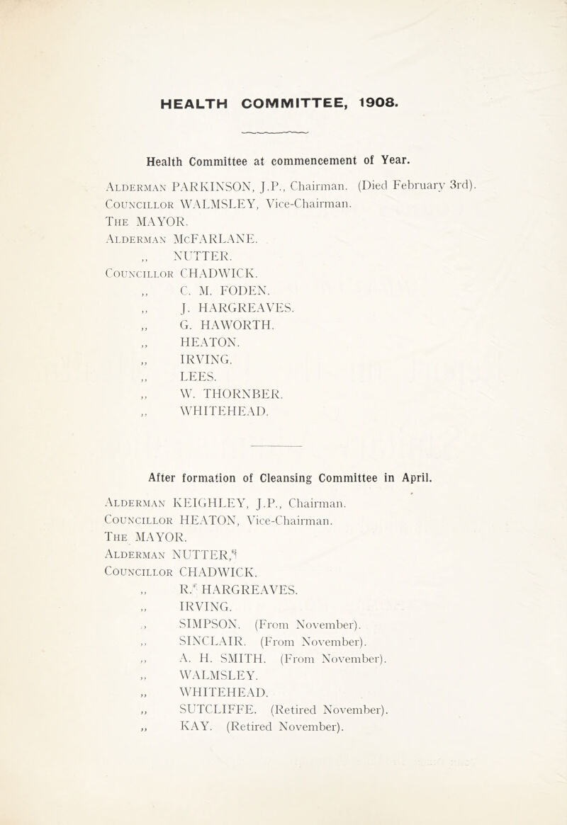 HEALTH COMMITTEE, 1908 Health Committee at commencement of Year. Alderman PARKINSON, J.P., Chairman. (Died February 3rd). Councillor WALMSLEY, Vice-Chairman. The mayor. Alderman McFARLANE. NUTTER. Councillor CHADWICK. C. M. FODEN. J. HARGREAVES. G. HAWORTH. HEATON. IRVING. LEES. W. THORNBER. ,, WHITEHEAD. After formation of Cleansing Committee in April. Alderman KEIGHLEY, J.P., Chairman. Councillor HEATON, Vice-Chairman. The mayor. Alderman NUTTER,^ Councillor CEIADWICK. R. HARGREAVES. IRVING. ,, SIMPSON. (Erom November). ,, SINCLAIR. (Erom November). ,, A. H. SMITH. (Erom November). „ WALMSLEY. „ WHITEHEAD. ,, SUTCLIFEE. (Retired November). ,, KAY. (Retired November).