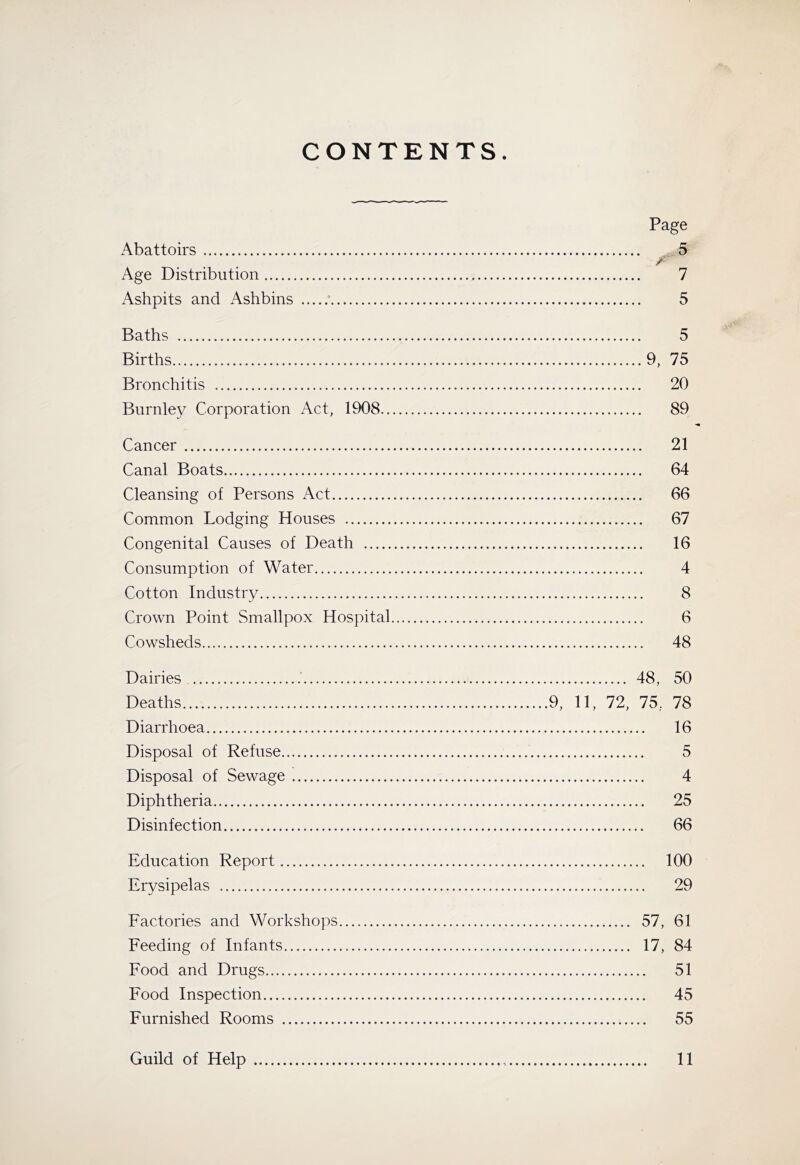 CONTENTS. Page Abattoirs 5 r- Age Distribution 7 Ashpits and Ashbins 5 Baths 5 Births 9, 75 Bronchitis 20 Burnley Corporation Act, 1908 89 Cancer 21 Canal Boats 64 Cleansing of Persons Act 66 Common Lodging Houses 67 Congenital Causes of Death 16 Consumption of Water 4 Cotton Industry 8 Crown Point Smallpox Hospital 6 Cowsheds 48 Dairies 48, 50 Deaths 9, 11, 72, 75, 78 Diarrhoea 16 Disposal of Refuse 5 Disposal of Sewage 4 Diphtheria 25 Disinfection 66 Education Report 100 Erysipelas 29 Eactories and Workshops 57, 61 Feeding of Infants 17, 84 Food and Drugs 51 Food Inspection 45 Furnished Rooms 55