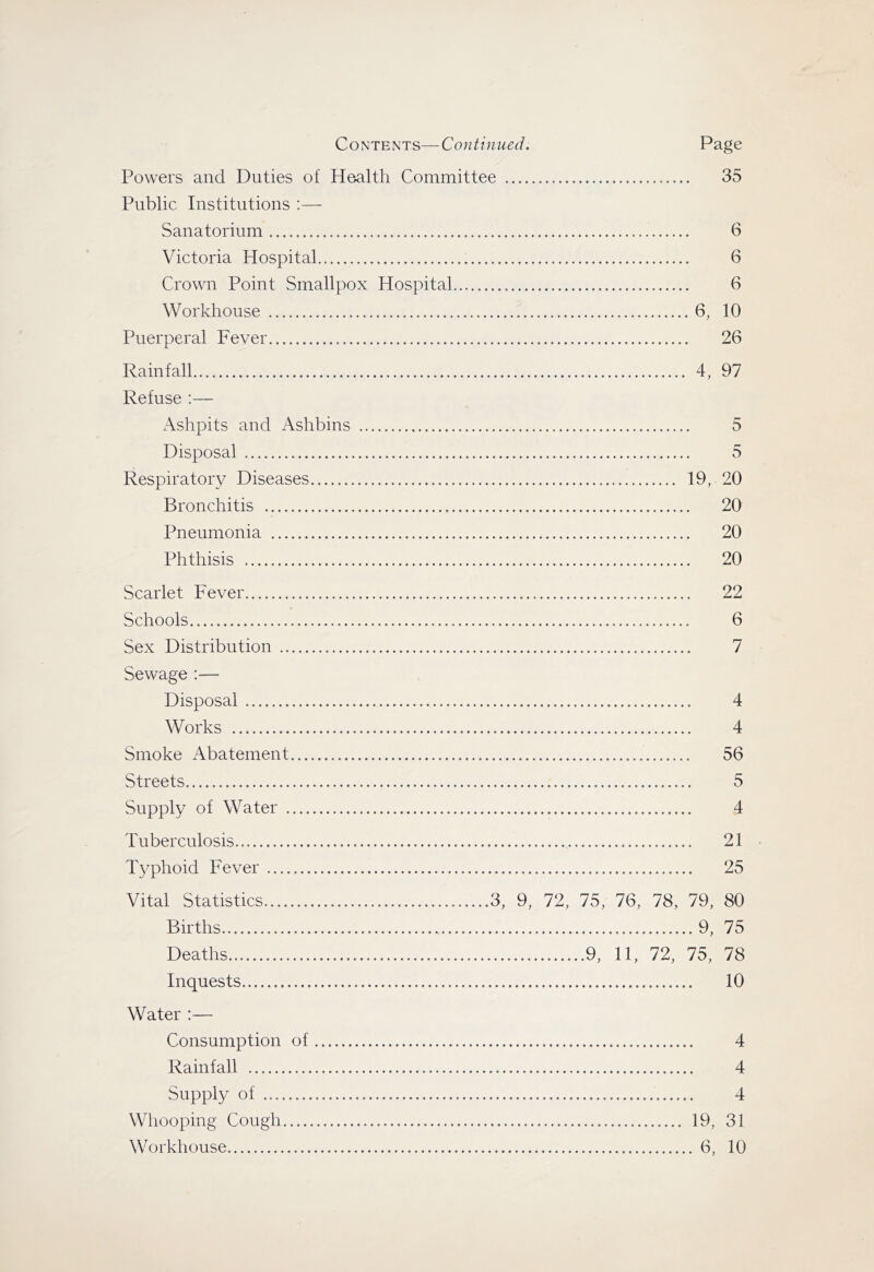 Powers and Duties of Health Committee 35 Public Institutions ;— Sanatorium 6 Victoria Hospital 6 Crown Point Smallpox Hospital 6 Workhouse 6, 10 Puerperal Fever 26 Rainfall 4, 97 Refuse :— Ashpits and Ashbins 5 Disposal 5 Respiratory Diseases 19, 20 Bronchitis 20 Pneumonia 20 Phthisis 20 Scarlet Fever 22 Schools 6 Sex Distribution 7 Sewage :— Disposal 4 Works 4 Smoke Abatement 56 Streets 5 Supply of Water 4 Tuberculosis 21 Typhoid Fever 25 Vital Statistics 3, 9, 72, 75, 76, 78, 79, 80 Births 9, 75 Deaths 9, 11, 72, 75, 78 Inquests 10 Water :— Consumption of 4 Rainfall 4 Supply of 4 Whooping Cough 19, 31 Workhouse 6, 10