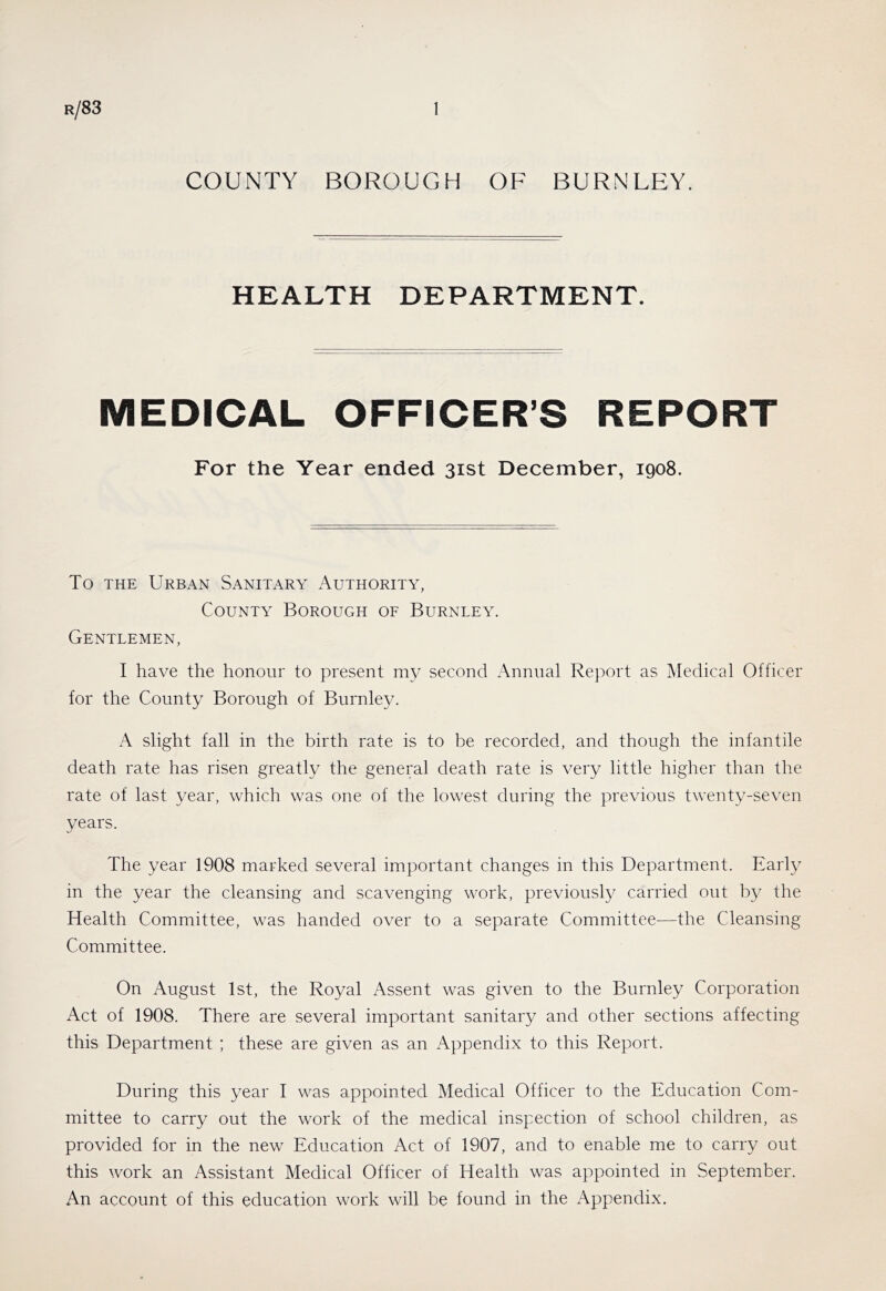 COUNTY BOROUGH OF BURNLEY. HEALTH DEPARTMENT. MEDICAL OFFICER’S REPORT For the Year ended 31st December, 1908. To THE Urban Sanitary Authority, County Borough of Burnley. Gentlemen, I have the honour to present my second Annual Report as Medical Officer for the County Borough of Burnley. A slight fall in the birth rate is to be recorded, and though the infantile death rate has risen greatly the general death rate is very little higher than the rate of last year, which was one of the lowest during the previous twenty-seven years. The year 1908 marked several important changes in this Department. Early in the year the cleansing and scavenging work, previously carried out by the Health Committee, was handed over to a separate Committee—the Cleansing Committee. On August 1st, the Royal Assent was given to the Burnley Corporation Act of 1908. There are several important sanitary and other sections affecting this Department ; these are given as an Appendix to this Report. During this year I was appointed Medical Officer to the Education Com- mittee to carry out the work of the medical inspection of school children, as provided for in the new Education Act of 1907, and to enable me to carry out this work an Assistant Medical Officer of Health was appointed in September. An account of this education work will be found in the Appendix.