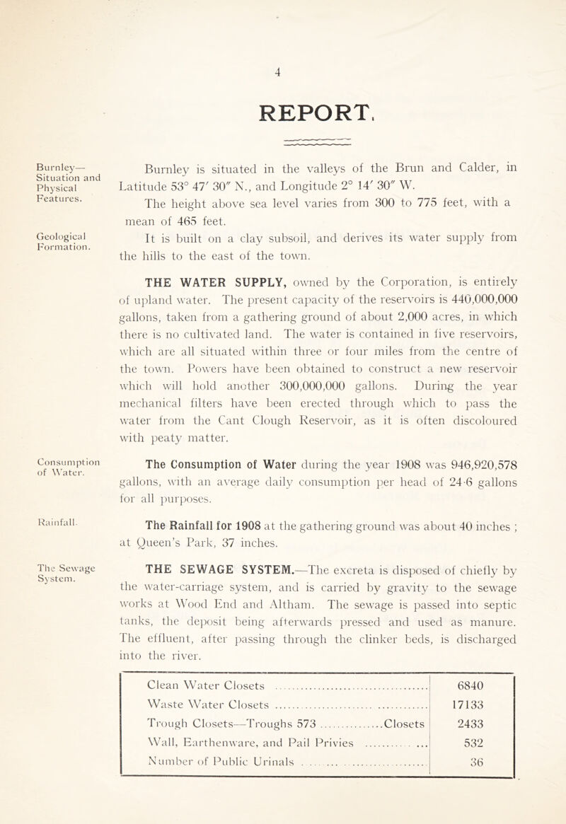 Burnley—- Situation and Physical Features. Geological Formation. Consumption of ^^ater. Rainfall- The Sewage System. REPORT. Burnley is situated in the valleys of the Brun and Calder, in Latitude 53° M' 30 N., and Longitude 2° 14' 30 W. The height above sea level varies from 300 to 775 feet, with a mean of 465 feet. It is built on a clay subsoil, and derives its water supply from the hills to the east of the town. THE WATER SUPPLY, owned by the Corporation, is entirely of upland water. The present capacity of the reservoirs is 440,000,000 gallons, taken from a gathering ground of about 2,000 acres, in which there is no cultivated land. The water is contained in five reservoirs, which are all situated within three or four miles from the centre of the town. Powers have been obtained to construct a new reservoir which will hold another 300,000,000 gallons. During the year mechanical filters have been erected through which to pass the water from the Cant Clough Reservoir, as it is often discoloured with peaty matter. The Consumption of Water during the year 1908 was 946,920,578 gallons, with an average daily consumption per head of 24-6 gallons for all purposes. The Rainfall for 1908 at the gathering ground was about 40 inches ; at Queen’s Park, 37 inches. THE SEWAGE SYSTEM.^—The excreta is disposed of chiefly by the water-carriage system, and is carried by gravity to the sewage works at Wood End and Altham. The sewage is passed into septic tanks, the deposit being afterwards pressed and used as manure. The effluent, after passing through the clinker beds, is discharged into the river. Clean Water Closets 6840 Waste Water Closets 17133 Trough Closets—Troughs 573 Closets 2433 Wall, Earthenware, and Pail Privies 532 Number of Public Urinals 36