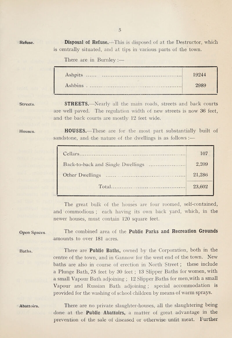 Refuse. Streets. Houses. Open Spaces. Baths. Abattoirs. Disposal of Refuse.—This is disposed of at the Destructor, which is centrally situated, and at tips in various parts of the town. There are in Burnley :— Ashpits 19244 Ashbins 2989 STREETS.—Nearly all the main roads, streets and back courts are well paved. The regulation width of new streets is now 36 feet, and the back courts are mostly 12 feet wide. HOUSES.—These are for the most part substantially built of sandstone, and the nature of the dwellings is as follows :— Cellars 107 2,209 21,286 Back-to-back and Single Dwellings Other Dwellings Total 23,602 The great bulk of the houses are four roomied, self-contained, and commodious ; each having its own back yard, which, in the newer houses, must contain 120 square feet. The combined area of the Public Parks and Recreation Grounds amounts to over 181 acres. There are Public Baths, owned by the Corporation, both in the centre of the town, and in Gannow for the west end of the town. New baths are also in course of erection in North Street; these include a Plunge Bath, 75 feet by 30 feet ; 13 Slipper Baths for women, with a small Vapour Bath adjoining ; 12 Slipper Baths for men,with a small Vapour and Russian Bath adjoining ; special accommodation is provided for the washing of school children by means of warm sprays. There are no private slaughter-houses, all the slaughtering being done at the Public Abattoirs, a matter of great advantage in the prevention of the sale of diseased or otherwise unfit meat. Further