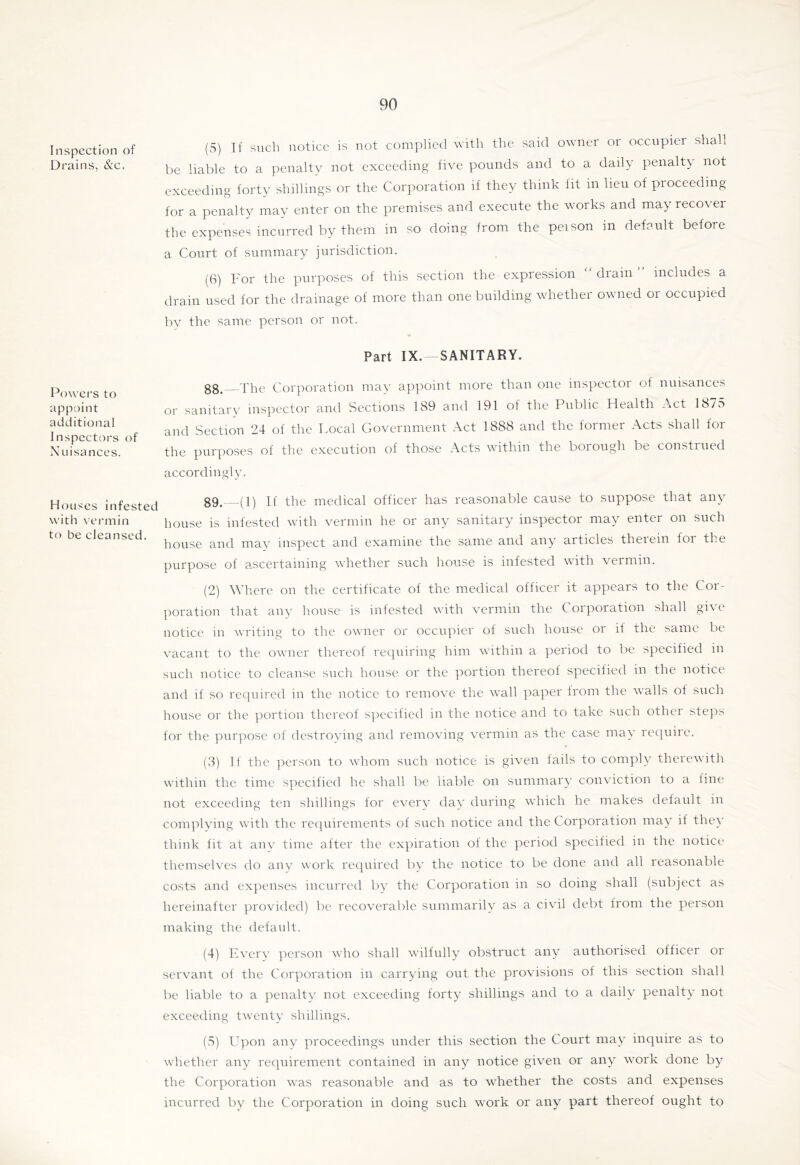 Inspection of Drains, &c. Pow ers to appoint additional Inspectors of Nuisances. Houses infested w’ith vermin to be cleansed. (5) If such notice is not complied with the said owner or occupier shall be liable to a penalty not exceeding five pounds and to a daily penalty not exceeding forty shillings or the Corporation if they think fit in lieu of proceeding for a penalty may enter on the premises and execute the works and may recover the expenses incurred by them in so doing from the peison in defoult before a Court of summary jurisdiction. (6) For the purposes of this section the expression “ drain ” includes a drain used for the drainage of more than one building wdiether owned or occupied by the same person or not. Part IX. SANITARY. gg. The Corporation may appoint more than one inspector of nuisances or sanitary inspector and Sections 189 and 191 of the Public Health Act 1875 and Section 24 of the Local Government Act 1888 and the former Acts shall for the purposes of the execution of those Acts wdthin the borough be construed accordingly. g9. (1) If the medical officer has reasonable cause to suppose that any house is infested with vermin he or any sanitary inspector may enter on such house and may inspect and examine the same and any articles theiein foi the purpose of ascertaining wdiether such house is infested wdth vermin. (2) Where on the certificate of the medical officer it appears to the Cor- poration that any house is infested wdth vermin the Corporation shall gi^ e notice in writing to the owner or occupier of such house or if the same be vacant to the owner thereof requiring him wdthin a period to be specified in such notice to cleanse such house or the portion thereof specified in the notice and if so required in the notice to remove the wall paper from the walls of such house or the portion thereof s]iecified in the notice and to take such othei steps for the purpose of destroving and removing vermin as the case may recpiire. (3) If the person to wdioiii such notice is given fails to comply therewith wdthin the time specified he shall be liable on summary conviction to a line not exceeding ten shillings for every day during wdiich he makes default in coni]ilying wdth the recpiiremcnts of such notice and the Corporation may if they think fit at any time after the expiration of the period specified in the notice themselves do any work rec]uired by the notice to be done and all reasonable costs and expenses incurred by the Corporation in so doing shall (subject as hereinafter provided) be recoverable summarily as a civil debt from the person making the default. (4) Every person who shall wdlfully obstruct any authorised officer or servant of the Corporation in carrying out the provisions of this section shall be liable to a penalty not exceeding forty shillings and to a daily penalty not exceeding twenty shillings. (5) Upon any proceedings under this section the Court may inquire as to wdiether any requirement contained in any notice given or any wmrk done by the Corporation w'as reasonable and as to w'hether the costs and expenses incurred by the Corporation in doing such w'ork or any part thereof ought to