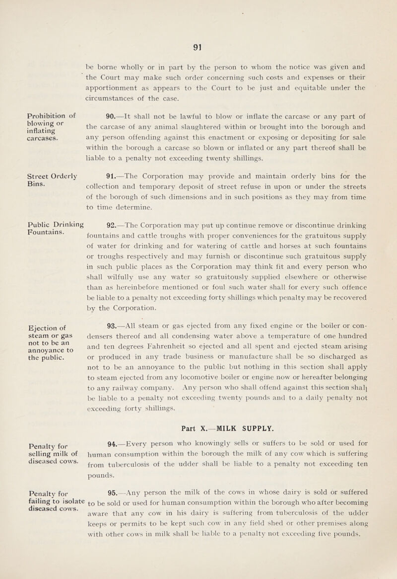 be borne wholly or in part by the person to whom the notice was given and the Court may make such order concerning such costs and expenses or their apportionment as appears to the Court to be just and equitable under the circumstances of the case. Prohibition of blowing or inflating carcases. 90.—It shall not be lawful to blow or inflate the carcase or any part of the carcase of any animal slaughtered within or brought into the borough and any person offending against this enactment or exposing or depositing for sale within the borough a carcase so blown or inflated or any part thereof shall be liable to a penalty not exceeding twenty shillings. Street Orderly 91.—The Corporation may provide and maintain orderly bins for the collection and temporary deposit of street refuse in upon or under the streets of the borough of such dimensions and in such positions as they may from time to time determine. Public Drinking 92.—The Corporation may put up continue remove or discontinue drinking Fountains. fountains and cattle troughs with proper conveniences for the gratuitous supply of water for drinking and for watering of cattle and horses at such fountains or troughs respectively and may furnish or discontinue such gratuitous supply in such public places as the Corporation may think fit and every person who shall wilfully use any water so gratuitously supplied elsewhere or otherwise than as hereinbefore mentioned or foul such water shall for every such offence be liable to a penalty not exceeding forty shillings which penalty may be recovered by the Corporation. Ejection of steam or gas not to be an annoyance to the public. 93.—All steam or gas ejected from any fixed engine or the boiler or con- densers thereof and all condensing water above a temperature of one hundred and ten degrees Fahrenheit so ejected and all spent and ejected steam arising or produced in any trade business or manufacture shall be so discharged as not to be an annoyance to the public but nothing in this section shall apply to steam ejected from any locomotive boiler or engine now or hereafter belonging to any railwav company. Any person who shall offend against this section shal^ be liable to a penalty not exceeding twenty pounds and to a daily ]')enalty not exceeding forty shillings. Part X.—MILK SUPPLY. Penalty for selling milk of diseased cows. 94.—Every person who knowingly sells or suffers to be sold or used for human consumption within the borough the milk of any cow which is suffering from tuberculosis of the udder shall be liable to a penalty not exceeding ten pounds. Penalty for failing to isolate diseased cows. 95.—Any person the milk of the cows in whose dairy is sold or suffered to be sold or used for human consumption within the borough who after becoming aware that any cow in his dairy is suffering from tuberculosis of the udder keeps or permits to be kept such cow in any field shed or other premises along with other cows in milk shall be liable to a penalty not exceeding five })Ounds.