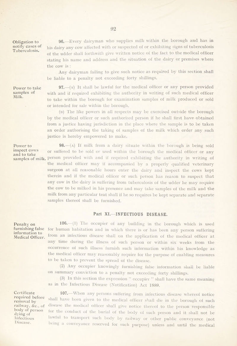 Obligation to notify cases of Tuberculosis. Power to take samples of Milk. Power to inspect cows and to take samples of milk. Penalty on furnishing false information to Medical Officer. Certificate required before removal by railway, &c., of body of person dying of Infectious 1 )isease. 96. Every dairyman who supplies milk within the borough and has in his dairy any cow affected with or suspected of or exhibiting signs of tuberculosis of the udder shall forthwith give written notice of the fact to the medical officer stating his name and address and the situation of the dairy or premises where the cow is : Any dairyman failing to give such notice as required by this section shall be liable to a penalty not exceeding forty shillings. 97. —(a) It shall be lawful for the medical officer or any person provided with and if required exhibiting the authority in writing of such medical officer to take within the borough for examination samples of milk produced or sold or intended for sale within the borough, (b) The like powers in all respects may be exercised outside the borough by the medical officer or such authorised person if he shall first have obtained from a justice having jurisdiction in the place where the sample is to be taken an order authorising the taking of samples of the milk which order any such justice is hereby empowered to make. 98. —(a) If milk from a dairy situate within the borough is being sold or suffered to be sold or used within the borough the medieal officer or any person provided with and if required exhibiting the authority in writing of the medical officer may if accompanied by’ a properly^ qualified veterinary’ surgeon at all reasonable hours enter the dairy and inspect the cows kept therein and if the medical officer or such person has reason to suspect that any cow in the dairy is suffering from tuberculosis of the udder he may reejuire the cow to be milked in his presence and may’ take samples of the milk and the milk from any particiilar teat shall if he so requires be kept separate and separate samples thereof shall be furnished. Part XI.-INFECTIOUS DISEASE. 106.—(1) The occupier of any building in the borough which is used for human habitation and in which there is or has been any’ person suffering from an infectious disease shall on the application of the medical officer at any time during the illness of such person or within six weeks from the occurrence of such illness furnish such information within his knowledge as the medical officer may^ reasonably’ require for the purpose of enabling measures to be taken to prevent the spread of the disease. (2) Any occupier knowingly furnishing false information shall be liable on summaiq^’ conviction to a penalty not exceeding forty’ shillings. (3) In this section the expression  occupier ” shall have the same meaning as in the Infectious Disease (Notification) Act 1889. When any persons suffering from infectious disease whereof notice shall have been given to the medical officer shall die in the borough of such disease the medical oificer shall give notice thereof to the person responsible foi the conduct of the burial of the body’ of such person and it shall not be lawiul to transport such body by’ railway’ or other public conveyance (not being a conveyance reserved for such purpose) unless and until the medical