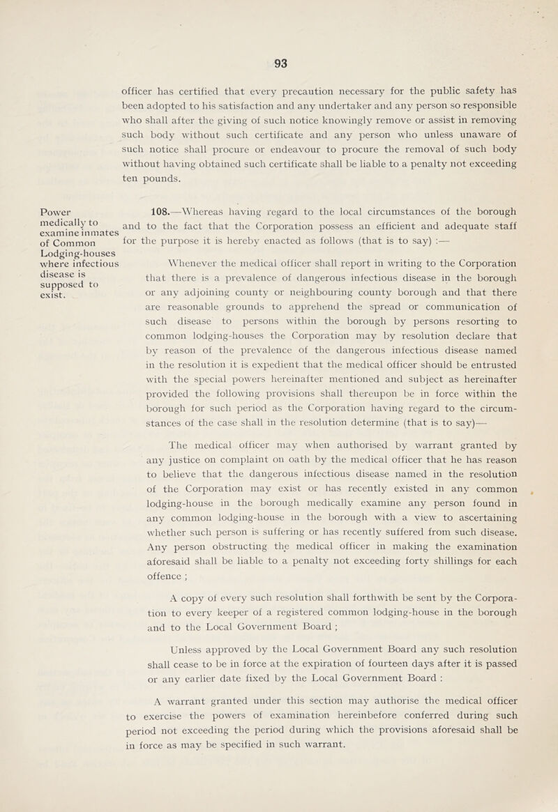 Power medically to examine inmates of Common Lodging-houses where infectious disease is supposed to exist. officer has certified that every precaution necessary for the public safety has been adopted to his satisfaction and any undertaker and any person so responsible who shall after the giving of such notice knowingly remove or assist in removing such body without such certificate and any person who unless unaware of such notice shall procure or endeavour to procure the removal of such body without having obtained such certificate shall be liable to a penalty not exceeding ten pounds. 108.—\¥hereas having regard to the local circumstances of the borough and to the fact that the Corporation possess an efficient and adequate staff for the purpose it is hereby enacted as follows (that is to say) :— Whenever the medical officer shall report in writing to the Corporation that there is a prevalence of dangerous infectious disease in the borough or any adjoining county or neighbouring county borough and that there are reasonable grounds to apprehend the spread or communication of such disease to persons within the borough by persons resorting to common lodging-houses the Corporation may by resolution declare that by reason of the prevalence of the dangerous infectious disease named in the resolution it is expedient that the medical officer should be entrusted with the special powers hereinafter mentioned and subject as hereinafter provided the following provisions shall thereupon be in force within the borough for such period as the Corporation having regard to the circum- stances of the case shall in the resolution determine (that is to say)— The medical officer may when authorised by warrant granted by any justice on complaint on oath by the medical officer that he has reason to believe that the dangerous infectious disease named in the resolution of the Corporation may exist or has recently existed in any common lodging-house in the borough medically examine any person found in any common lodging-house in the borough with a view^ to ascertaining whether such person is suffering or has recently suffered from such disease. Any person obstructing the medical officer in making the examination aforesaid shall be liable to a penalty not exceeding forty shillings for each offence ; A copy of every such resolution shall forthwith be sent by the Corpora- tion to every keeper of a registered common lodging-house in the borough and to the Local Government Board ; Unless approved by the Local Government Board any such resolution shall cease to be in force at the expiration of fourteen days after it is passed or any earlier date fixed by the Local Government Board ; A warrant granted under this section may authorise the medical officer to exercise the powers of examination hereinbefore conferred during such period not exceeding the period during which the provisions aforesaid shall be in force as may be specified in such warrant.