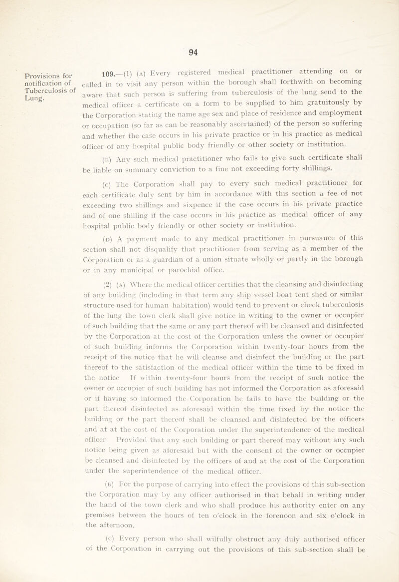 Provisions for notification of Tuberculosis of Lung. ;[09. (1) (a) Every registered medical practitioner attending on or called in to visit any person within the borough shall forthwith on becoming aware that such person is suffering from tuberculosis of the lung send to the medical officer a certificate on a form to be supplied to him gratuitously by the Corporation stating the name age sex and place of residence and employment or occupation (so far as can be reasonably ascertained) of the person so suffering and whether the case occurs in his private practice or in his practice as medical officer of any hospital public body friendly or other society or institution. (b) Any such medical practitioner who fails to give such certificate shall be liable on summary conviction to a fine not exceeding forty shillings. (c) The Corporation shall pay to every such medical practitioner for each certificate duly sent by him in accordance with this section a fee of not exceeding two shillings and sixpence if the case occurs in his private practice and of one shilling if the case occurs in his practice as medical officer of any hospital public body friendly or other society or institution. (d) a payment made to any medical practitioner in pursuance of this section shall not disqualify that practitioner from serving as a member of the Corporation or as a guardian of a union situate wholly or partly in the borough or in any municipal or parochial office. (2) (a) Where the medical officer certifies that the cleansing and disinfecting of any building (including in that term any ship vessel boat tent shed or similar structure used for human habitation) would tend to prevent or check tuberculosis of the lung the town clerk shall give notice in writing to the owner or occupier of such building that the same or any part thereof will be cleansed and disinfected by the Corporation at the cost of the Corporation unless the owner or occupier of such building informs the Corporation within twenty-four hours from the receipt of the notice that he will cleanse and disinfect the building or the part thereof to the satisfaction of the medical officer within the time to be fixed in the notice If within twenty-four hours from the receipt of such notice the owner or occupier of such building has not informed the Corporation as aforesaid or if having so informed the Corporation he fails to have the building or the part thereof disinfected as aforesaid within the time fixed by the notice the building or the part thereof shall be cleansed and disinfected by the officers and at at the cost of the Corporation under the superintendence of the medical officer Provided that any such building or part thereof may without any such notice being given as aforesaid but with the consent of the owner or occupier be cleansed and disinfected by the officers of and at the cost of the Corporation under the superintendence of the medical officer. (b) For the purpose of carrying into effect the provisions of this sub-section the Corporation may by any officer authorised in that behalf in writing under the hand of the town clerk and who shall produce his authority enter on any premises between the hours of ten o’clock in the forenoon and six o’clock in the afternoon. (c) Every person who shall wilfullv obstruct any didv authorised officer of the Corporation in carrying out the provisions of this sub-section shall be