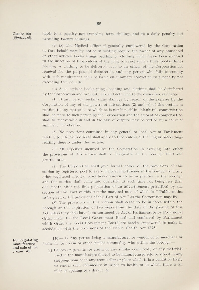 Clause 109 [(Continued). For regulating manufacture and sale of ice cream, &c. liable to a penalty not exceeding forty shillings and to a daily penalty not exceeding twenty shillings. (3) (a) The Medical officer if generally empowered by the Corporation in that behalf may by notice in writing require the owner of any household or other articles books things bedding or clothing which have been exposed to the infection of tuberculosis of the lung to cause such articles books things bedding or clothing to be delivered over to an officer of the Corporation for removal for the purpose of disinfection and any person who fails to comply with such requirement shall be liable on summary conviction to a penalty not exceeding five pounds. (b) Such articles books things bedding and clothing shall be disinfected by the Corporation and brought back and delivered to the owner free of charge. (4) If any person sustains any damage by reason of the exercise by the Corporation of any of the powers of sub-sections (2) and (3) of this section in relation to any matter as to which he is not himself in default full compensation shall be made to such person by the Corporation and the amount of compensation shall be recoverable in and in the case of dispute may be settled by a court of summary jurisdiction. (5) No provisions contained in any general or local Act of Parliament relating to infectious disease shall apply to tuberculosis of the lung or proceedings relating thereto under this section. (6) All expenses incurred by the Corporation in carrying into effect the provisions of this section shall be chargeable on the borough fund and general rate. (7) The Corporation shall give formal notice of the provisions of this section by registered post to every medical practitioner in the borough and any other registered medical practitioner known to be in practice in the borough and this section shall come into operation at such time not being less than one month after the first publication of an advertisement prescribed by the section of this Part of this Act the marginal note of which is  Public notice to be given of the provisions of this Part of Act ” as the Corporation may fix. (8) The provisions of this section shall cease to be in force within the borough at the expiration of two years from the date of the passing of this Act unless they shall have been continued by Act of Parliament or by Provisional Order made by the Local Government Board and confirmed by Parliament which Order the Local Government Board are hereby empowered to make in accordance with the provisions of the Public Health Act 1875. iiO. (1) Any person being a manufacturer or vendor of or merchant or dealer in ice cream or other similar commodity who within the borough— (a) Causes or permits ice cream or any similar commodity or any materials used in the manufacture thereof to be manufactured sold or stored in any sleeping-room or in any room cellar or place which is in a condition likely to render such commodity injurious to health or in which there is an inlet or opening to a drain : or
