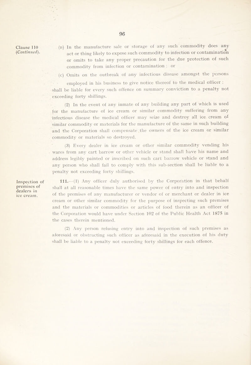 Clause 110 {Continued). Inspection of premises of dealers in ice cream. (b) In the manufacture sale or storage of any such commodity does any act or thing likely to expose snch commodity to infection or contamination or omits to take any proper precaution for the due protection of such commodity from infection or contamination ; or (c) Omits on the outbreak of any infectious disease amongst the persons • • employed in his bnsiness to give notice thereof to the medical officer : shall be liable for every snch offence on summary conviction to a penalty not exceeding forty shillings. (2) In the event of any inmate of any building any part of which is used for the manufacture of ice cream or similar commodity suffering from any infectious disease the medical officer may seize and destroy all ice cream of similar commodity or materials for the manufacture of the same in such building and the Corporation shall compensate .the owners of the ice cream or similar commodity or materials so destroyed. (3) Every dealer in ice cream or other similar commodity vending his wares from any cart barrow or other vehicle or stand shall have his name and address legibly painted or inscribed on such cart barrow vehicle or stand and any person who shall fail to comply with this sub-section shall be liable to a penalty not exceeding forty shillings. lll.--(l) Any officer duly authorised bv the Corporation in that behalf shall at all reasonable times have the same ])ower of entry into and inspection of the premises of any manufacturer or vendor of or merchant or dealer in ice cream or other similar commodity for the purpose of inspecting such premises and the materials or commodities or articles of food therein as an officer of the Corporation would have under Section 102 of the Public Health Act 1875 in the cases therein mentioned. (2) Any person refusing entry into and inspection of such premises as aforesaid or obstructing such officer as aforesaid in the execution of his duty shall be liable to a penalty not exceeding forty shillings for each offence.