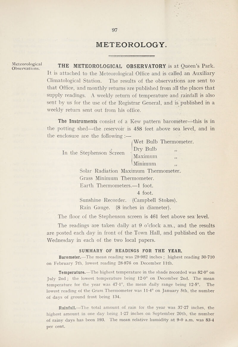 Meteorological Observations. METEOROLOGY. THE METEOROLOGICAL OBSERVATORY is at Queen’s Park. It is attached to the Meteorological Office and is called an Auxiliary Climatological Station. The results of the observations are sent to that Office, and monthly returns are published from all the places that supply readings. A weekly return of temperature and rainfall is also sent by us for the use of the Registrar General, and is published in a * weekly return sent out from his office. The Instruments consist of a Kew pattern barometer—this is in the potting shed—the reservoir is 458 feet above sea level, and in the enclosure are the following ;— In the Stephenson Screen Wet Bulb Thermometer. Dry Bulb ,, Maximum ,, Minimum ,, Solar Radiation Maximum Thermometer. Grass Minimum Thermometer. Earth Thermometers.—1 foot. 4 foot. Sunshine Recorder. (Campbell Stokes). Rain Gauge. (8 inches in diameter). The floor of the Stephenson screen is 461 feet above sea level. The readings are taken daily at 9 o’clock a.m., and the results are posted each day in front of the Town Hall, and published on the Wednesday in each of the two local papers. SUMMARY OF READINGS FOR THE YEAR. Barometer.—The mean reading was 29-982 inches ; highest reading 30-710 on February 7th, lowest reading 28-876 on December 11th. Temperature.—The highest temperature in the shade recorded was 82-0° on Jrdy 2nd ; the lowest temperature being 12-0° on December 2nd. The mean temperature for the year was 47-1°, the mean daily range being 12-5°. The lowest reading of the Grass Thermometer was 11-4° on January 5th, the number of days of ground frost being 134. Rainfall.—-The total amount of rain for the year was 37-27 inches, the highest amount in one day being 1-27 inches on September 20th, the number of rainy days has been 193. The mean relative humidity at 9-0 a.m. was 83-4 per cent.