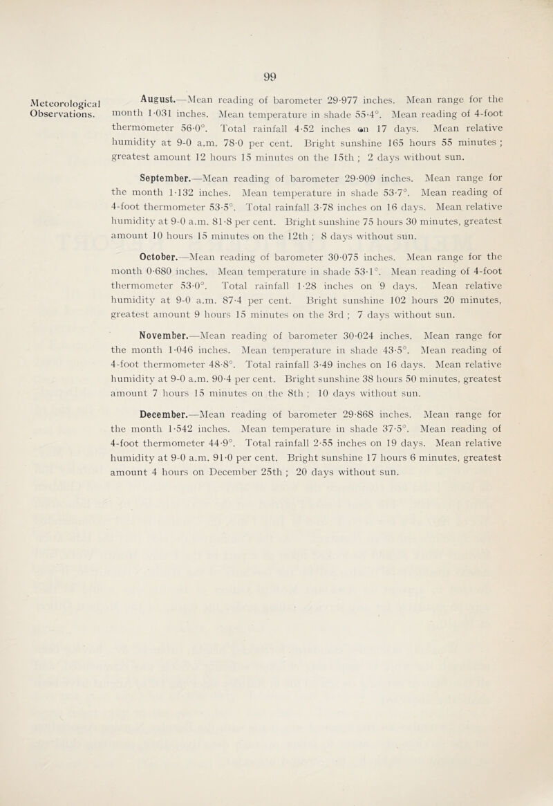 Meteorological Observations. August.—^lean reading of barometer 29-977 inches. Mean range for the month 1-031 inches. Mean temperature in shade 55-4°. Mean reading of 4-foot thermometer 56-0°. Total rainfall 4-52 inches ®n 17 days. Mean relative humidity at 9-0 a.m. 78-0 per cent. Bright sunshine 165 hours 55 minutes ; greatest amount 12 hours 15 minutes on the 15th ; 2 days without sun. September.—Mean reading of barometer 29-909 inches. Mean range for the month 1-132 inches. Mean temperature in shade 53-7°. Mean reading of 4-foot thermometer 53-5°. Total rainfall 3-78 inches on 16 days. Mean relative Immidity at 9-0 a.m. 81-8 per cent. Bright sunshine 75 hours 30 minutes, greatest amount 10 hours 15 minutes on the 12th ; 8 days without sun. October.—Mean reading of barometer 30-075 inches. Mean range for the month 0-680 inches. Mean temperature in shade 53-1°. Mean reading of 4-foot thermometer 53-0°. Total rainfall 1-28 inches on 9 days. Mean relative humidity at 9-0 a.m. 87-4 per cent. Bright sunshine 102 hours 20 minutes, greatest amount 9 hours 15 minutes on the 3rd ; 7 days without sun. November.—IMean reading of barometer 30-024 inches. Mean range for the month 1-046 inches. Mean temperature in shade 43-5°. Mean reading of 4-foot thermometer 48-8°. Total rainfall 3-49 inches on 16 days. Mean relative humidity at 9-0 a.m. 90-4 per cent. Bright sunshine 38 hours 50 minutes, greatest amount 7 hours 15 minutes on the 8th ; 10 days without sun. December.—Mean reading of barometer 29-868 inches. Mean range for the month 1-542 inches. Mean temperature in shade 37-5°. Mean reading of 4-foot thermometer 44-9°. Total rainfall 2-55 inches on 19 days. Mean relative humidity at 9-0 a.m. 91-0 per cent. Bright sunshine 17 hours 6 minutes, greatest amount 4 hours on December 25th ; 20 days without sun.