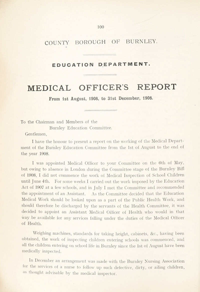 COUNTY BOROUGH OF BURNLEY. EDUCATBON DEPARTMENT. MEDICAL OFFICER’S REPORT From 1st August, 1908, to 31st December, 1908. To the Chairman and Members of the Burnley Education Committee. Gentlemen, I have the honour to present a report on the working of the Medical Depart- ment of the Burnley Education Committee from the 1st of August to the end of the year 1908. I was appointed Medical Officer to your Committee on the 6th of May, but owing to absence in London during the Committee stage of the Burnley Bill of 1908, I did not commence the work of Medical Inspection of School Children until June 4th. Eor some weeks I carried out the work imposed by the Education Act of 1907 at a few schools, and in July I met the Committee and recommended the appointment of an Assistant. As the Committee decided that the Education Medical Work should be looked upon as a part of the Public Health Work, and should therefore be discharged by the servants of the Health Committee, it was decided to appoint an Assistant Medical Officer of Health who would in that way be available for any services falling under the duties of the Medical Officer of Health. Weighing machines, standards for taking height, cabinets, &c., having been obtained, the work of inspecting children entering schools was commenced, and all the children entering on school life in Burnley since the 1st of August have been medically inspected. In December an arrangement was made with the Burnley Nursing Association foi the services of a nurse to follow up such defective, dirty, or ailing children, as thought advisable by the medical inspector.