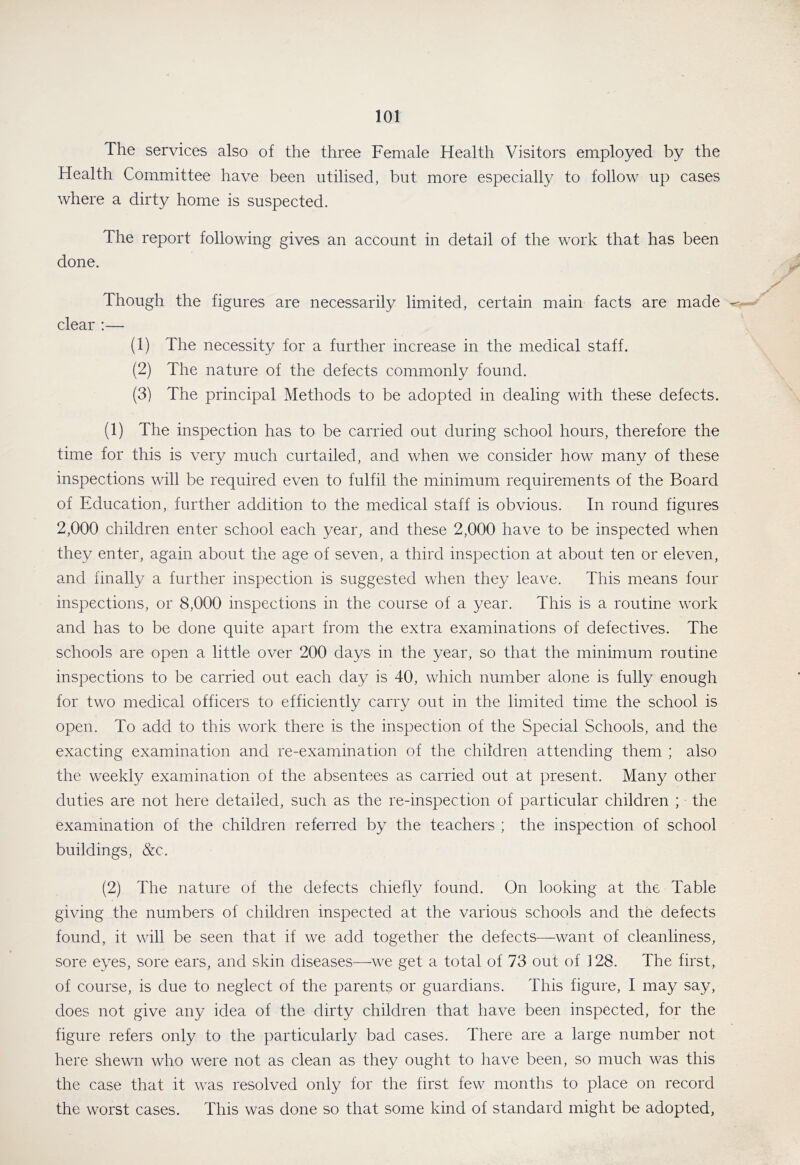 The services also of the three Female Health Visitors employed by the Health Committee have been utilised, but more especially to follow up cases where a dirty home is suspected. The report following gives an account in detail of the work that has been done. Though the figures are necessarily limited, certain main facts are made clear ;— (1) The necessity for a further increase in the medical staff. (2) The nature of the defects commonly found. (3) The principal Methods to be adopted in dealing with these defects. (1) The inspection has to be carried out during school hours, therefore the time for this is very much curtailed, and when we consider how many of these inspections will be required even to fulfil the minimum requirements of the Board of Education, further addition to the medical staff is obvious. In round figures 2,000 children enter school each year, and these 2,000 have to be inspected when they enter, again about the age of seven, a third inspection at about ten or eleven, and finally a further inspection is suggested when they leave. This means four inspections, or 8,000 inspections in the course of a year. This is a routine work and has to be done quite apart from the extra examinations of defectives. The schools are open a little over 200 days in the year, so that the minimum routine inspections to be carried out each day is 40, which number alone is fully enough for two medical officers to efficiently carry out in the limited time the school is open. To add to this work there is the inspection of the Special Schools, and the exacting examination and re-examiination of the children attending them ; also the weekly examination of the absentees as carried out at present. Many other duties are not here detailed, such as the re-inspection of particular children ; the examination of the children referred by the teachers ; the inspection of school buildings, &c. (2) The nature of the defects chiefly found. On looking at the Table giving the numbers of children inspected at the various schools and the defects found, it will be seen that if we add together the defects—want of cleanliness, sore eyes, sore ears, and skin diseases—we get a total of 73 out of 128. The first, of course, is due to neglect of the parents or guardians. This figure, I may say, does not give any idea of the dirty children that have been inspected, for the figure refers only to the particularly bad cases. There are a large number not here shewn who were not as clean as they ought to have been, so much was this the case that it was resolved only for the first few months to place on record the worst cases. This was done so that some kind of standard might be adopted,