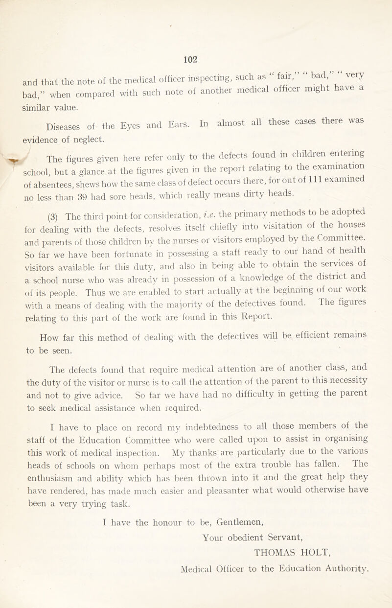 and that the note of the medical officer inspecting, such as fair, bad, very bad,” when compared with such note of another medical officer might ..ave a similar value. Diseases of the Eyes and Ears. In almost all these cases there was evidence of neglect. The figures given here refer only to the defects found in children entering school, but a glance at the figures given in the report relating to the examination of absentees, shews how the same class of defect occurs there, for out of 111 examined no less than 39 had sore heads, which really means dirty heads. (3) The third point for consideration, i.e. the primary methods to be adopted for dealing with the defects, resolves itself chiefly into visitation of the houses and parents of those children by the nurses or visitors employed by the Committee. So far we have been fortunate in possessing a staff ready to our hand of health visitors available for this duty, and also in being able to obtain the services of a school nurse who was already in possession of a knowledge of the district and of its people. Thus we are enabled to start actually at the begiuiiing of our work with a means of dealing with the majority of the defectives found. The figures relating to this part of the work are found in this Report. How far this method of dealing with the defectives will be efficient lemains to be seen. The defects found that require medical attention are of another class, and the duty of the visitor or nurse is to call the attention of the parent to this necessity and not to give advice. So far we have had no difficulty in getting the paient to seek medical assistance when required. I have to place on record my indebtedness to all those members of the staff of the Education Committee who were called upon to assist in organising this work of medical inspection. My thanks are particularly due to the various heads of schools on whom perhaps most of the extra trouble has fallen. The enthusiasm and ability which has been thrown into it and the great help they have rendered, has made much easier and pleasanter what would otherwise have been a very trying task. I have the honour to be. Gentlemen, Your obedient Servant, THOMAS HOLT, Medical Officer to the Education Authority.