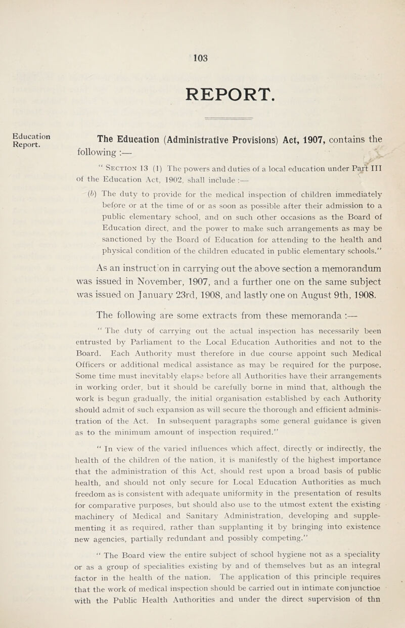 REPORT. Education Report. The Education (Administrative Provisions) Act, 1907, contains the following :— Section 13 (1) The powers and duties of a local education under Part III of the Education Act, 1902, shall include ;— (b) Ihe duty to provide for the medical inspection of children immediately before or at the time of or as soon as possible after their admission to a public elementary school, and on such other occasions as the Board of Education direct, and the power to make such arrangements as may be sanctioned by the Board of Education for attending to the health and physical condition of the children educated in public elementary schools,” As an instruct'on in carrying out the above section a memorandum was issued in November, 1907, and a further one on the same subject was issued on January 23rd, 1908, and lastly one on August 9th, 1908. The following are some extracts from these memoranda :— “ Ehe duty of carrying out the actual inspection has necessarily been entrusted by Parliament to the Local Education Authorities and not to the Board. Each Authority must therefore in due course appoint such Medical Officers or additional medical assistance as may be required for the purpose. Some time must inevitably elapse before all Authorities have their arrangements in working order, but it should be carefully borne in mind that, although the work is begun gradually, the initial organisation established by each Authority should admit of such expansion as will secure the thorough and efficient adminis- tration of the Act. In subsequent paragraphs some general guidance is given as to the minimum amount of inspection required.” “ In view of the varied influences which affect, directly or indirectly, the health of the children of the nation, it is manifestly of the highest importance that the administration of this Act, should rest upon a broad basis of public health, and should not only secure for Local Education Authorities as much freedom as is consistent with adequate uniformity in the presentation of results for comparative purposes, but should also use to the utmost extent the existing machinery of Medical and Sanitary Administration, developing and supple- menting it as required, rather than supplanting it by bringing into existence new agencies, partially redundant and possibly competing.” “ The Board view the entire subject of school hygiene not as a speciality or as a group of specialities existing by and of themselves but as an integral factor in the health of the nation. The application of this principle requires that the work of medical inspection should be carried out in intimate conjunctioe with the Public Health Authorities and under the direct supervision of thn