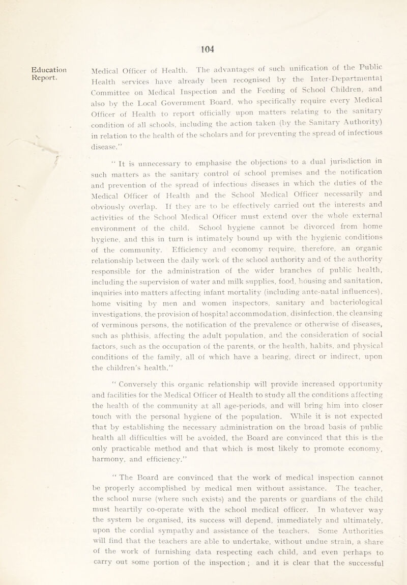 Education Report. 4- Medical Officer of Health. The advantages of such unification of the Public Health services have already been recognised by the Inter-Departmental Committee on Medical Inspection and the Feeding of School Children, and also by the Local Government Board, who specifically require every Medical Officer of Health to report officially upon matters relating to the sanitary condition of all schools, including the action taken (by the Sanitary Authoiity) in relation to the health of the scholars and for preventing the spread of infectious disease.’' “ It is unnecessary to emphasise the objections to a dual jurisdiction in such matters as the sanitary control of school premises and the notification and prevention of the spread of infectious diseases in which the duties of the Medical Officer of Health and the School Medical Officer necessarily and obviously overlap. If they are to be effectively carried out the interests and activities of the School ISIedical Officer must extend over the whole external environment of the child. School hygiene cannot be divorced fiom home hygiene, and this in turn is intimately bound up with the hygienic conditions of the community. Efficiency and economy require, therefore, an organic relationship between the daily work of the school authority and of the authority responsible for the administration of the wider branches of public health, including the supervision of water and milk supplies, food, housing and sanitation, inquiries into matters affecting infant mortality (including ante-natal influences), home visiting by men and women inspectors, sanitary and bacteriological investigations, the provision of hospital accommodation, disinfection, the cleansing of verminous persons, the notification of the prevalence or otherwise of diseases, such as phthisis, affecting the adult population, and the consideration of social factors, such as the occupation of the parents, or the health, habits, and physical conditions of the family, all of which have a bearing, direct or indirect, upon the children’s health.” ” Conversely this organic relationship will provide increased opportunity and facilities for the Medical Officer of Health to study all the conditions affecting the health of the commiunity at all age-periods, and will bring him into closer touch with the personal hygiene of the population. While it is not expected that by establishing the necessary administration on the broad basis of public health all difficulties will be avoided, the Board are convinced that this is the only practicable method and that which is most likely to promote economy, harmony, and efficiency.” ” The Board are convinced that the work of medical inspection cannot be properly accomplished by medical men without assistance. The teacher, the school nurse (where such exists) and the parents or guardians of the child must heartily co-operate with the school medical officer. In whatever way the system be organised, its success will depend, immediately and ultimately, upon the cordial sympathy and assistance of the teachers. Some Authorities will find that the teachers are able to undertake, without undue strain, a share of the work of furnishing data respecting each child, and even perhaps to carry out some portion of the inspection ; and it is clear that the successful