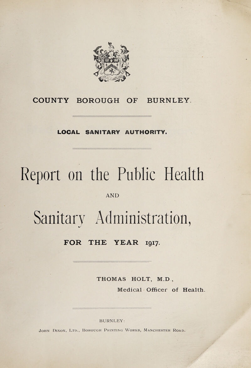 COUNTY BOROUGH OF BURNLEY. LOCAL SANITARY AUTHORITY. Report on the Public Health AND Sanitary Administration, v/ ' FOR THE YEAR 1917. THOMAS HOLT, M.D , Medical Officer of Health. BURNLEY: John Dixon, Ltd., Borough Printing Works, Manchester Road.