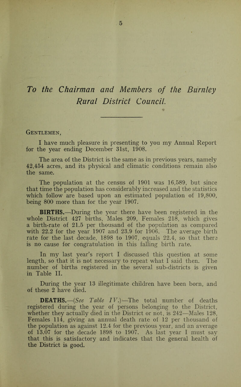 To the Chairman and Members of the Burnley Rural District Council. Gentlemen, I have much pleasure in presenting to you my Annual Report for the year ending December 31st, 1908. The area of the District is the same as in previous years, namely 42,454 acres, and its physical and climatic conditions remain also the same. The population at the census of 1901 was 16,589, but since that time the population has considerably increased and the statistics which follow are based upon an estimated population of 19,800, being 800 more than for the year 1907. BIRTHS.—^During the year there have been registered in the whole District 427 births. Males 209, Females 218, which gives a birth-rate of 21.5 per thousand of the population as compared with 22.2 for the year 1907 and 23.9 for 1906. The average birth rate for the last decade, 1898 to 1907, equals 22.4, so that there is no cause for congratulation in this falling birth rate. In my last year’s report I discussed this question at some length, so that it is not necessary to repeat what I said then. The number of births registered in the several sub-districts is given in Table II. During the year 13 illegitimate children have been born, and of these 2 have died. DEATHS.—[See Table IV.)—^The total number of deaths registered during the year of persons belonging to the District, whether they actually died in the District or not, is 242—Males 128, Females 114, giving an annual death rate of 12 per thousand of the population as against 12.4 for the previous year, and an average of 13.07 for the decade 1898 to 1907. As last year I must say that this is satisfactory and indicates that the general health of the District is good.