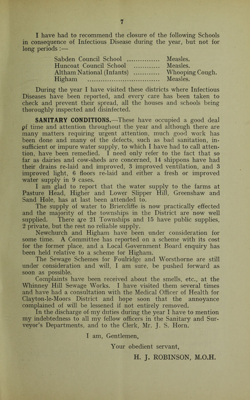 I have had to recommend the closure of the following Schools in consequence of Infectious Disease during the year, but not for long periods :— Sabden Council School . Huncoat Council School Altham National (Infants) Higham Measles. Measles. Whooping Cough. Measles. During the year I have visited these districts where Infectious Diseases have been reported, and every care has been taken to check and prevent their spread, all the houses and schools being thoroughly inspected and disinfected. SANITARY CONDITIONS.—'These have occupied a good deal pf time and attention throughout the year and although there are many matters requiring urgent attention, much good work has been done and many of the defects, such as bad sanitation, in- sufficient or impure water supply, to which I have had to call atten- tion, have been remedied. I need only refer to the fact that so far as dairies and cow-sheds are concerned, 14 shippons have had their drains re-laid and improved, 3 improved ventilation, and 3 improved light, 6 floors re-laid and either a fresh or improved water supply in 9 cases. I am glad to report that the water supply to the farms at Pasture Head, Higher and Lower Slipper Hill, Greenshaw and Sand Hole, has at last been attended to. The supply of water to Briercliffe is now practically effected and the majority of the townships in the District are now well supplied. There are 21 Townships and 15 have public supplies, 2 private, but the rest no reliable supply. Newchurch and Higham have been under consideration for some time. A Committee has reported on a scheme with its cost for the former place, and a Local Government Board enquiry has been held relative to a scheme for Higham. The Sewage Schemes for Foulridge and Worsthorne are still under consideration and will, I am sure, be pushed forward as soon as possible. Complaints have been received about the smells, etc., at the Whinney Hill Sewage Works. I have visited them several times and have had a consultation with the Medical Officer of Health for Clayton-le-Moors District and hope soon that the annoyance complained of will be lessened if not entirely removed. In the discharge of my duties during the year I have to mention my indebtedness to all my fellow officers in the Sanitary and Sur- veyor’s Departments, and to the Clerk, Mr. J. S. Horn. I am. Gentlemen, Your obedient servant, H. J. ROBINSON, M.O.H.