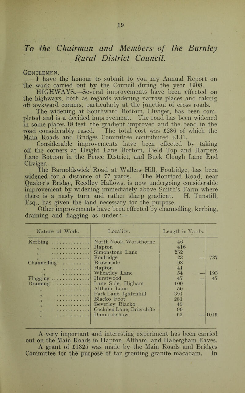 To the Chairman and Members of the Burnley Rural District Council. Gentlemen, 1 have the honour to submit to you my Annual Report on the WQi'k carried out by the Council during the year 1908. HIGHWAYS.—^^Several improvements have been effected on the highways, both as regards widening narrow places and taking off awkward corners, particularly at the junction of cross roads. The widening at Southward Bottom, Cliviger, has been com- pleted and is a decided improvement. The road has been widened in some places 18 feet, the gradient improved and the bend in the road considerably eased. The total cost was £286 of which the Main Roads and Bridges Committee contributed £131. Considerable improvements have been effected by taking off the corners at Height Lane Bottom, Field Top and Harpers Lane Bottom in the Fence District, and Buck Clough Lane End Cliviger. The Barnoldswick Road at Wallers Hill, Foulridge, has been widened for a distance of 77 yards. The Montford Road, near Quaker’s Bridge, Reedley Hallows, is now undergoing considerable improvement by widening immediately above Smith’s Farm where there is a nasty turn and rather sharp gradient. H. Tunstill, Esq., has given the land necessary for the purpose. Other improvements have been effected by channelling, kerbing, draining and flagging as under ; — Nature of Work. Locality. Length in Yards. Kerbing North Nook, Worsthorne Hapton Simonstohe Lane 46 416 ” 252 ” Foulridge Brownside 23 — 737 Channelling 98 Hapton Wheatley Lane Hurstwood 41 ” 54 — 193 Flae'ffine 47 — 47 Draining Lane Side, Higham Altham Lane 100 50 ” Park Lane, Tghtenhill Blacko Foot 391 281 ^ * Beverley Blacko Cockden Lane, Briercliffe 45 ” 90 Dunnockshaw 62 — 1019 A very important and interesting experiment has been carried out on the Main Roads in Hapton, Altham, and Habergham Eaves. A grant of £1325 was made by the Main Roads and Bridges Committee for the purpose of tar grouting granite macadam. In