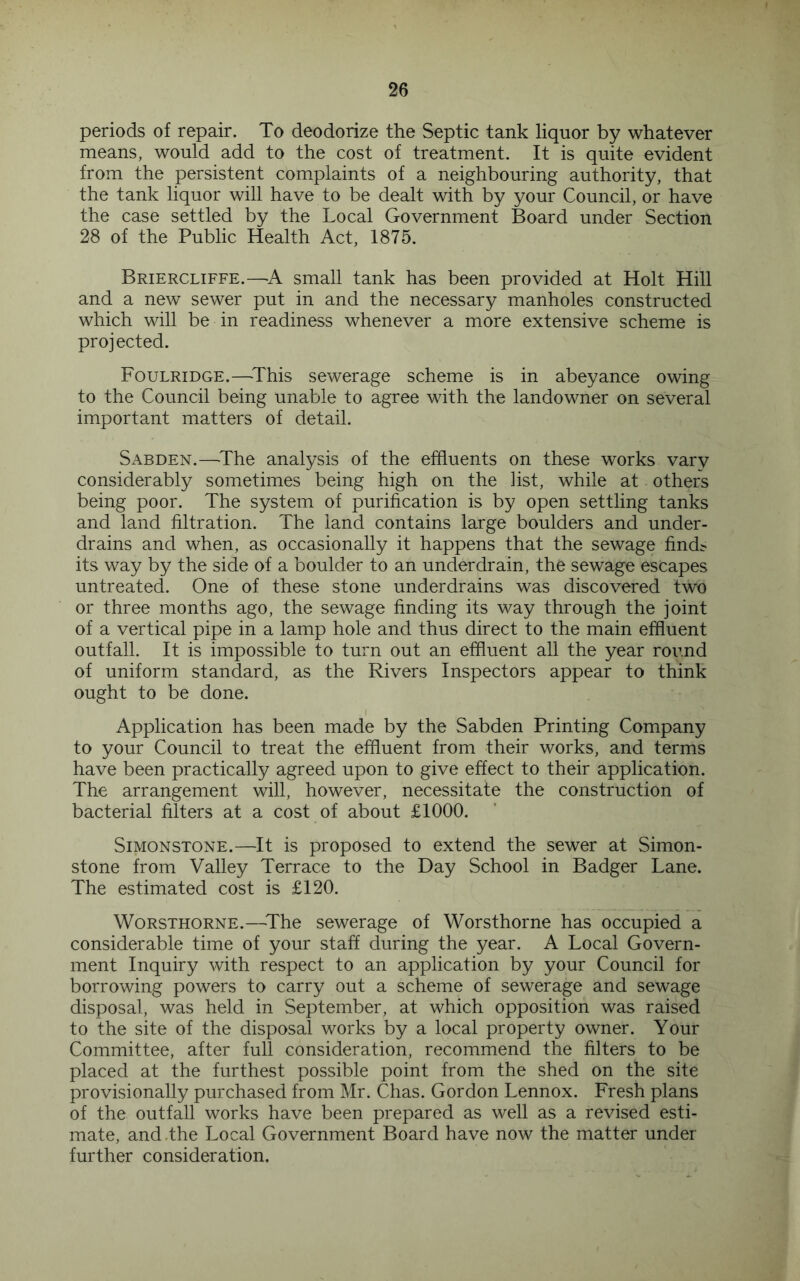 periods of repair. To deodorize the Septic tank liquor by whatever means, would add to the cost of treatment. It is quite evident from the persistent complaints of a neighbouring authority, that the tank liquor will have to be dealt with by your Council, or have the case settled by the Local Government Board under Section 28 of the Public Health Act, 1875. Briercliffe.—A small tank has been provided at Holt Hill and a new sewer put in and the necessary manholes constructed which will be in readiness whenever a more extensive scheme is projected. Foulridge.—^This sewerage scheme is in abeyance owing to the Council being unable to agree with the landowner on several important matters of detail. Sabden.—'The analysis of the effluents on these works vary considerably sometimes being high on the list, while at others being poor. The system of purification is by open settling tanks and land filtration. The land contains large boulders and under- drains and when, as occasionally it happens that the sewage find^ its way by the side of a boulder to an underdrain, the sewage escapes untreated. One of these stone underdrains was discovered two or three months ago, the sewage finding its way through the joint of a vertical pipe in a lamp hole and thus direct to the main effluent outfall. It is impossible to turn out an effluent all the year round of uniform standard, as the Rivers Inspectors appear to think ought to be done. I Application has been made by the Sabden Printing Company to your Council to treat the effluent from their works, and terms have been practically agreed upon to give effect to their application. The arrangement will, however, necessitate the construction of bacterial filters at a cost of about £1000. SiMONSTONE.—It is pi'oposed to extend the sewer at Simon- stone from Valley Terrace to the Day School in Badger Lane. The estimated cost is £120. WoRSTHORNE.—The sewerage of Worsthorne has occupied a considerable time of your staff during the year. A Local Govern- ment Inquiry with respect to an application by your Council for borrowing powers to carry out a scheme of sewerage and sewage disposal, was held in September, at which opposition was raised to the site of the disposal works by a local property owner. Your Committee, after full consideration, recommend the filters to be placed at the furthest possible point from the shed on the site provisionally purchased from Mr. Chas. Gordon Lennox. Fresh plans of the outfall works have been prepared as well as a revised esti- mate, and .the Local Government Board have now the matter under further consideration.