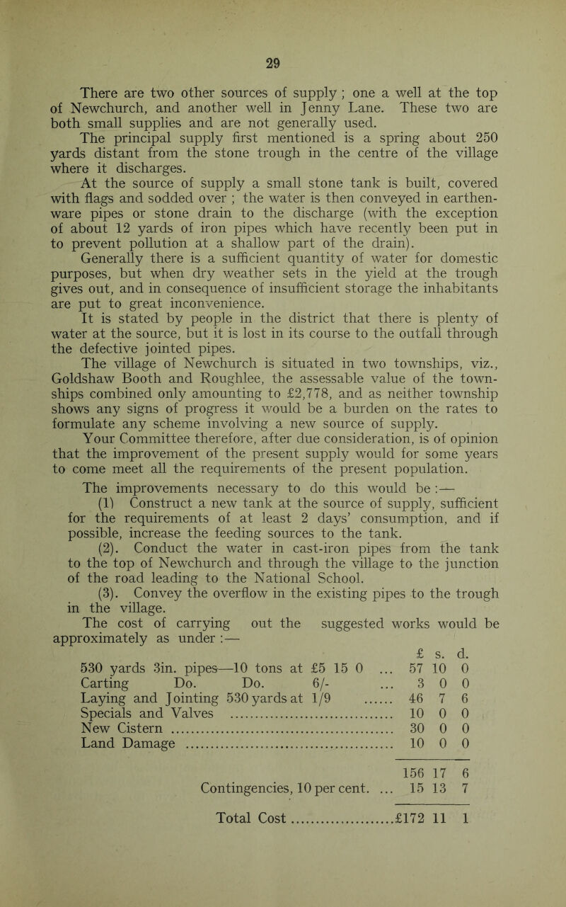 There are two other sources of supply ; one a well at the top of Newchurch, and another well in Jenny Lane. These two are both small supplies and are not generally used. The principal supply first mentioned is a spring about 250 yards distant from the stone trough in the centre of the village where it discharges. At the source of supply a small stone tank is built, covered with flags and sodded over ; the water is then conveyed in earthen- ware pipes or stone drain to the discharge (with the exception of about 12 yards of iron pipes which have recently been put in to prevent pollution at a shallow part of the drain). Generally there is a sufficient quantity of water for domestic purposes, but when dry weather sets in the yield at the trough gives out, and in consequence of insufficient storage the inhabitants are put to great inconvenience. It is stated by people in the district that there is plenty of water at the source, but it is lost in its course to the outfall through the defective jointed pipes. The village of Newchurch is situated in two townships, viz., Goldshaw Booth and Roughlee, the assessable value of the town- ships combined only amounting to £2,778, and as neither township shows any signs of progress it would be a burden on the rates to formulate any scheme involving a new source of supply. Your Committee therefore, after due consideration, is of opinion that the improvement of the present supply would for some years to come meet all the requirements of the present population. The improvements necessary to do this would be :— (1) Construct a new tank at the source of supply, sufficient for the requirements of at least 2 days’ consumption, and if possible, increase the feeding sources to the tank. (2) . Conduct the water in cast-iron pipes from the tank to the top of Newchurch and through the village to the junction of the road leading to the National School. (3) . Convey the overflow in the existing pipes to the trough in the village. The cost of carrying out the suggested works would be approximately as under :— £ s. d. 530 yards 3in. pipes—10 tons at £5 15 0 ... 57 10 0 Carting Do. Do. 6/- ... 3 0 0 Laying and Jointing 530 yards at 1/9 46 7 6 Specials and Valves 10 0 0 New Cistern 30 0 0 Land Damage 10 0 0 156 17 6 Contingencies, 10 per cent. ... 15 13 7 Total Cost £172 11 1