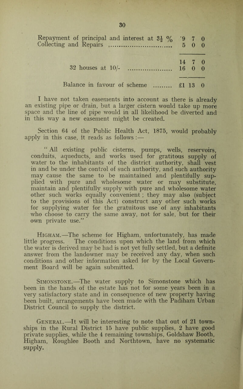 Repayment of principal and interest at 3J % '9 7 0 Collecting and Repairs 5 0 0 32 houses at 10/- 14 7 0 16 0 0 Balance in favour of scheme £1 13 0 I have not taken easements into account as there is already an existing pipe or drain, but a larger cistern would take up more space and the line of pipe would in all likelihood be diverted and in this way a new easement might be created. Section 64 of the Public Health Act, 1875, would probably apply in this case, it reads as follows : — “ All existing public cisterns, pumps, wells, reservoirs, conduits, aqueducts, and works used for gratitous supply of water to the inhabitants of the district authority, shall vest in and be under the control of such authority, and such authority may cause the same to be maintained and plentifully sup- plied with pure and wholesome water or may substitute, maintain and plentifully supply with pure and wholesome water other such works equally convenient ; they may also (subject to the provisions of this Act) construct any other such works for supplying water for the gratuitous use of any inhabitants who choose to carry the same away, not for sale, but for their own private use.” High AM.—^The scheme for Higham, unfortunately, has made little progress. The conditions upon which the land from which the water is derived may be had is not yet fully settled, but a definite answer from the landowner may be received any day, when such conditions and other information asked for by the Local Govern- ment Board will be again submitted. SiMONSTONE.—^The water supply to Simonstone which has been in the hands of the estate has not for some years been in a very satisfactory state and in consequence of new property having been built, arrangements have been made with the Padiham Urban District Council to supply the district. General.—^It will be interesting to note that out of 21 town- ships in the Rural District 15 have public supplies, 2 have good private supplies, while the 4 remaining townships, Goldshaw Booth, Higham, Roughlee Booth and Northtown, have no systematic supply.