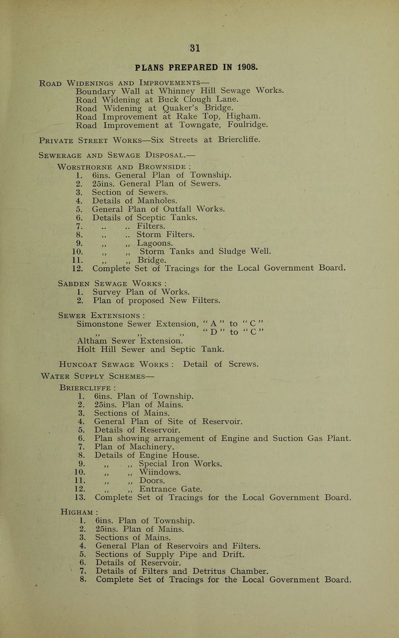 PLANS PREPARED IN 1908. Road Widenings and Improvements— Boundary Wall at Whinney Hill Sewage Works. Road Widening at Buck Clough Lane. Road Widening at Quaker’s Bridge. Road Improvement at Rake Top, Higham. Road Improvement at Towngate, Foulridge. Private Street Works—Six Streets at Briercliffe. Sewerage and Sewage Disposal.— WORSTHORNE AND BrOWNSIDE : I. Gins. General Plan of Township. 2. 25ins. General Plan of Sewers. 3. Section of Sewers. 4. Details of Manholes. 5. General Plan of Outfall Works. 6. Details of Sceptic Tanks. 7. .. Filters. 8. .. Storm Filters. 9. ,, ,, Lagoons. 10. ,, ,, Storm Tanks and Sludge Well. 11. ,, ,, Bridge. 12. Complete Set of Tracings for the Local Government Board. Sabden Sewage Works ; 1. Survey Plan of Works. 2. Plan of proposed New Filters. Sewer Extensions : Simonstone Sewer Extension, “ A ” to “ C ” “ D ” to “ C ” Altham Sewer Extension. Holt Hill Sewer and Septic Tank. Huncoat Sewage Works : Detail of Screws. Water Supply Schemes— Briercliffe : 1. Gins. Plan of Township. 2. 25ins. Plan of Mains. 3. Sections of Mains. 4. General Plan of Site of Reservoir. 5. Details of Reservoir. 6. Plan showing arrangement of Engine and Suction Gas Plant. 7. Plan of Machinery. 8. Details of Engine House. 9. ,, ,, Special Iron Works. 10. ,, ,, Wiindows. 11. ,, ,, Doors. 12. ,, ,, Entrance Gate. 13. Complete Set of Tracings for the Local Government Board. Higham : 1. Gins. Plan of Township. 2. 25ins. Plan of Mains. 3. Sections of Mains. 4. General Plan of Reservoirs and Filters. 5. Sections of Supply Pipe and Drift. 6. Details of Reservoir. 7. Details of Filters and Detritus Chamber. 8. Complete Set of Tracings for the Local Government Board.