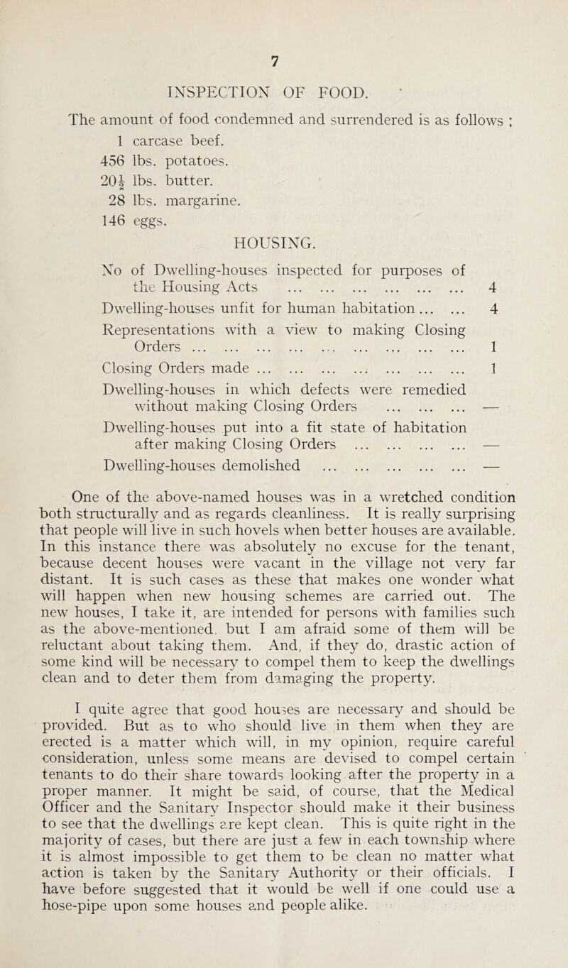 INSPECTION OF FOOD. The amount of food condemned and surrendered is as follows ; 1 carcase beef. 456 lbs. potatoes. 20J lbs. butter. 28 lbs. margarine. 146 eggs. HOUSING. No of Dwelling-houses inspected for purposes of the Housing Acts 4 Dwelling-houses unfit for human habitation 4 Representations with a view to making Closing Orders 1 Closing Orders made 1 Dwelling-houses in which defects were remedied without making Closing Orders — Dwelling-houses put into a fit state of habitation after making Closing Orders — Dwelling-houses demolished — One of the above-named houses was in a wretched condition both structurally and as regards cleanliness. It is really surprising that people will live in such hovels when better houses are available. In this instance there was absolutely no excuse for the tenant, because decent houses were vacant in the village not very far distant. It is such cases as these that makes one wonder what will happen when new housing schemes are carried out. The new houses, I take it, are intended for persons with families such as the above-mentioned, but I am afraid some of them will be reluctant about taking them. And, if they do, drastic action of some kind will be necessary to compel them to keep the dwellings clean and to deter them from damaging the property. I quite agree that good houses are necessary and should be provided. But as to who should live in them when they are erected is a matter which will, in my opinion, require careful consideration, unless some means are devised to compel certain tenants to do their share towards looking after the property in a proper manner. It might be said, of course, that the Medical Officer and the Sanitary Inspector should make it their business to see that the dwellings are kept clean. This is quite right in the majority of cases, but there are just a few in each township where it is almost impossible to get them to be clean no matter what action is taken by the Sanitary Authority or their officials. I have before suggested that it would be well if one could use a hose-pipe upon some houses and people alike.