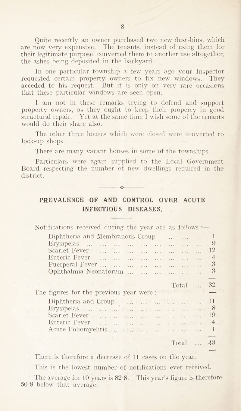 Quite recently an owner purchased two new dust-bins, which are now very expensive. The tenants, instead of using them for their legitimate purpose, converted them to another use altogether, the ashes being deposited in the backyard. In one particular township a few years ago your Inspector requested certain property owners to fix new windows. They acceded to his request. But it is only on very rare occasions that these particular windows are seen open. I am not in these remarks trying to defend and support property owners, as they ought to keep their property in good structural repair. Yet at the same time I wish some of the tenants would do their share also. The other three houses which were closed were converted to lock-up shops. There are many vacant houses in some of the townships. Particulars were again supplied to the Local Government Board respecting the number of new dwellings required in the district. o PREVALENCE OF AND CONTROL OVER ACUTE INFECTIOUS DISEASES. Notifications received during the year are as follows Diphtheria and Membranous Croup ••• ••• 1 Erysipelas . « . ... ... 9 Scarlet Fever ... ... ... 12 Enteric Fever . . • ... 4 Puerperal Fever ... ... ... 3 Ophthalmia Neonatorum 3 Total 32 The figures for the previous year were :— — Diphtheria and Croup 11 Erysipelas 8 Scarlet Fever 19 Enteric Fever 4 Acute Poliomyelitis 1 Total 43 There is therefore a decrease of 11 cases on the year. This is the lowest number of notifications ever received. The average for 10 years is 82-8. This year’s figure is therefore 50'8 below that average.